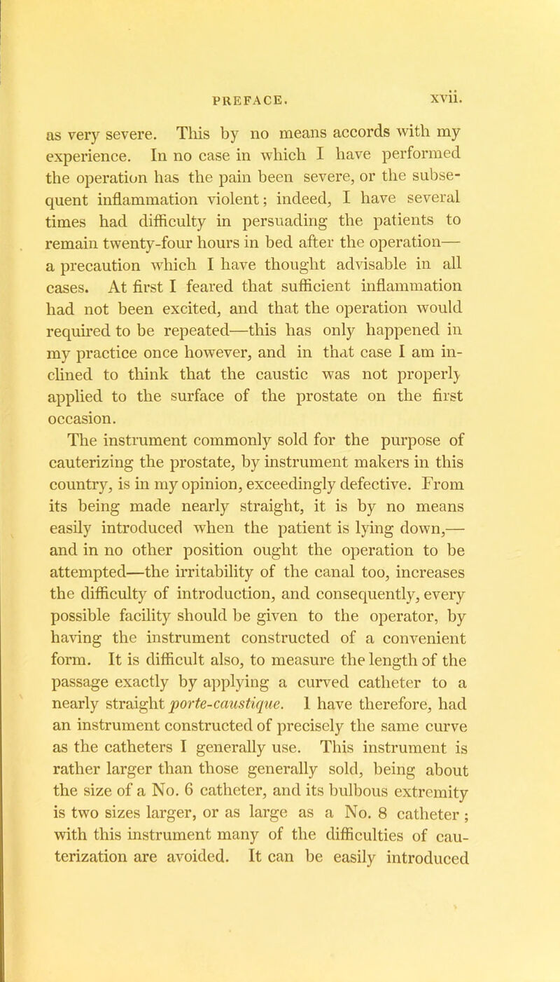 as very severe. Tliis by no means accords with my expérience. In no case in which I bave performed the operation bas the pain been severe, or the subsé- quent inflammation violent ; indeed, I bave several times bad difiiculty in persuading tbe patients to remain twenty-four bours in bed after tbe operation— a précaution wbicb I bave tbougbt advisable in ail cases. At first I feared tbat sufïicient inflammation bad not been excited, and tbat tbe operation would required to be repeated—tbis bas only bappened in my practice once bowever, and in tbat case I am in- clined to tbink tbat tbe caustic was not properl} applied to tbe surface of tbe prostate on tbe first occasion. Tbe instrument commonly sold for tbe purpose of cauterizing tbe prostate, by instrument makers in tbis country, is in my opinion, exceedingly defective. From its being made nearly straigbt, it is by no means easily introduced wben tbe patient is lying down,— and in no otber position ougbt tbe operation to be attempted—tbe irritability of tbe canal too, increases tbe difiiculty of introduction, and consequently, every possible facility sbould be given to tbe operator, by baving tbe instrument constructed of a convenient form. It is difficult also, to measure tbe lengtb of tbe passage exactly by applying a curved catbeter to a nearly porte-caustique. 1 bave tberefore, bad an instrument constructed of precisely tbe same curve as tbe catbeters I generally use. Tbis instrument is ratber larger tban tbose generally sold, being about tbe size of a No. 6 catbeter, and its bulbous extremity is two sizes larger, or as large as a No. 8 catbeter ; witb tbis instrument many of tbe difficulties of cau- terization are avoidcd. It can be easily introduced