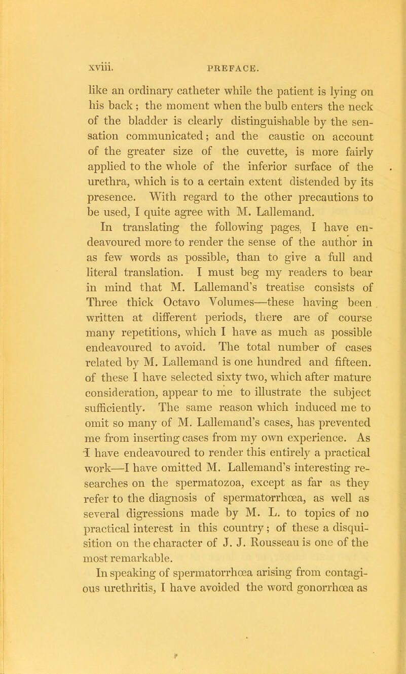 like an ordinary cathéter while the patient is lying on his back ; the moment when the bulb enters the neck of the bladder is clearly distinguishable by the sen- sation communicated ; and the caustic on account of the greater size of the cuvette, is more fairly applied to the whole of the inferior surface of the urethra, which is to a certain extent distended by its presence. With regard to the other précautions to be used, I quite agréé with M. Lallemand. In translating the following pages. I hâve en- deavoured more to render the sense of the author in as few words as possible, than to give a full and literal translation. I must beg my readers to bear in mind that M. Lallemand’s treatise consists of Three thick Octavo Volumes—these having been written at different periods, there are of course many répétitions, which I hâve as much as possible endeavoured to avoid. The total number of cases related by M. Lallemand is one hundred and fifteen. of these I bave selected sixty two, which after mature considération, appear to me to illustrate the subject sufhciently. The same reason which induced me to omit so many of M. Lallemand’s cases, lias prevented me from inserting cases from my own expérience. As T hâve endeavoured to render tins entirely a practical Work—I hâve omitted M. Lallemand’s interesting re- searches on the spermatozoa, except as far as they refer to the diagnosis of spermatorrhœa, as well as several digressions made by M. L. to topics of no practical interest in this country ; of these a disqui- sition on the character of J. J. Rousseau is one of the most remarkable. In speaking of spermatorrhœa arising from contagi- ons urethritis, I hâve avoided the word gonorrhœa as