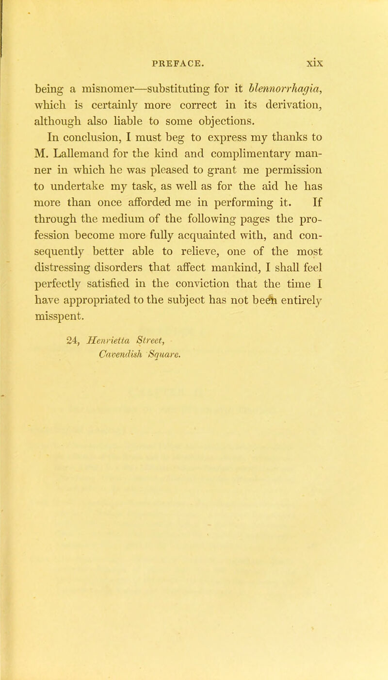 being a misnomer—substituting for it hlemiorrhagia, which is certaiiily more correct in its dérivation, altbough also liable to some objections. In conclusion, I must beg to express my thanks to M. Lallemand for the kind and complimentary man- ner in which he was pleased to grant me permission to undertake my task, as well as for the aid he lias more than once alîorded me in performing it. If through the medium of the following pages the pro- fession become more fuUy acquainted with, and con- sequently better able to relieve, one of the most distressing disorders that affect mankind, I shall feel perfeetly satisfied in the conviction that the time I hâve appropriated to the subjeot has not beéh entirely misspent. 24, Henvietta Street, Camndish Square.