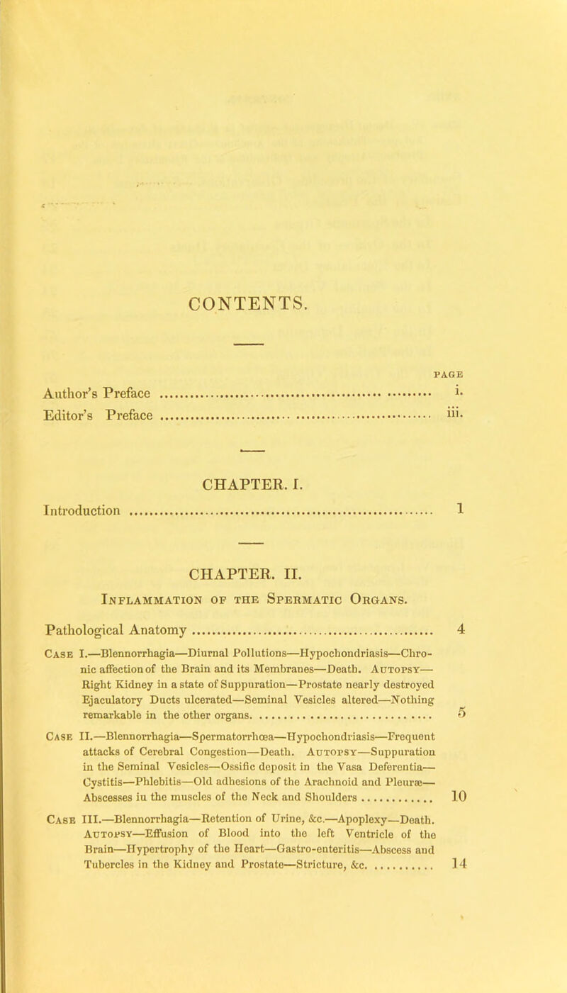 CONTENTS. PAGE Author’s Préfacé i- Editor’s Préfacé “’• CHAPTER. I. Introduction 1 CHAPTER. IL Inflammation of the Spermatic Organs. Pathological Anatomy 4 Case I.—Blennorrhagia—Diurnal Pollutions—Hypochondriasis—Chro- nic affection of the Brain and its Membranes—Deatb. Autopsy— Right Kidney in astate of Suppuration—Prostate nearly destroyed Ejaculatory Ducts ulcerated—Séminal Vesicles altered—Nothing remarkable in the other organs 5 Case II.—Blennorrhagia—SpermatoiThœa—Hypochondriasis—Frequent attacks of Cérébral Congestion—Death. Autopsy—Suppuration in the Séminal Vesicles—Ossifie doposit in the Vasa Deferentia— Cystitis—Phlebitis—Old adhesions of the Arachnoid and Pleuræ— Abscesses iu the muscles of the Neck and Shoulders 10 Case III.—Blennorrhagia—Rétention of Urine, &c.—Apoplexy—Death. Autopsy—Effusion of Blood into the left Vontricle of the Brain—ITypertrophy of the Ileart—Gastro-enteritis—Abscess and Tubercles in the Kidney and Prostate—Stricture, &c 14