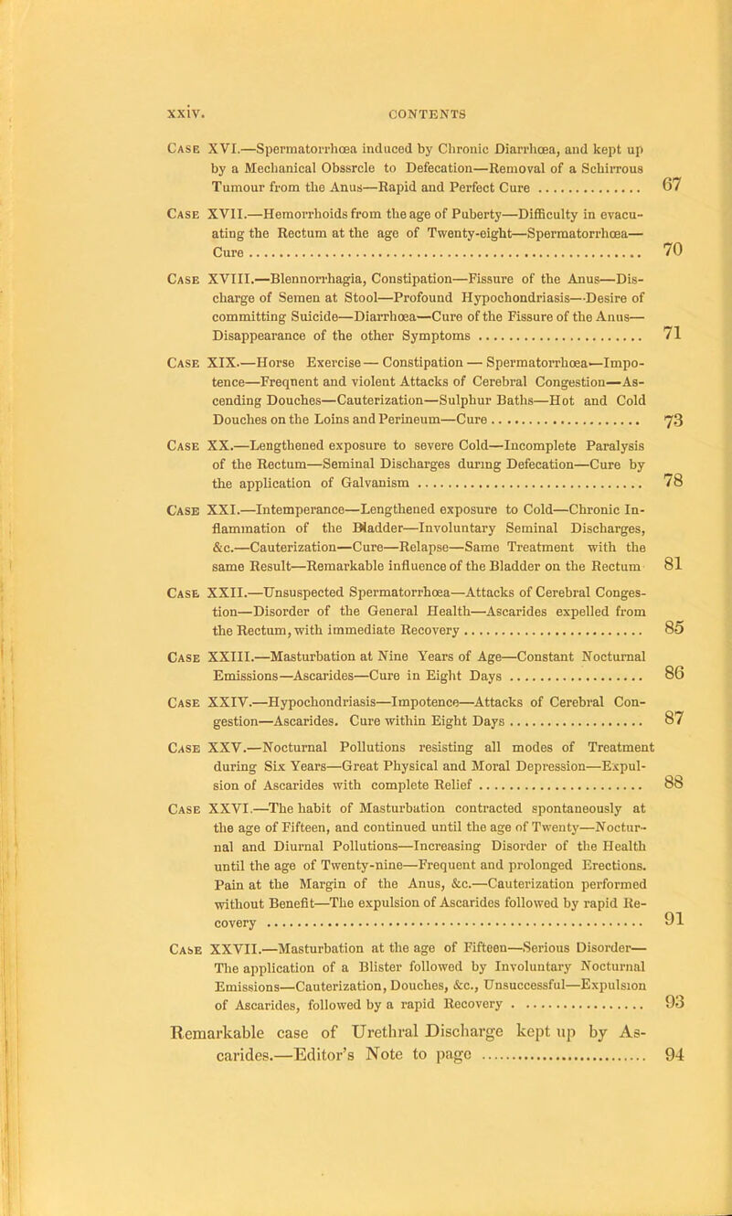 Case XVI.—Spermaton'hœa induced by Clironic Diarrhœa, and kept up by a Mechanical Obssrcle to Défécation—Renioval of a SchiiTous Tumour from tlie Anus—Rapid and Perfect Cure 67 Case XVII.—Hemorrhoids from tbeage of Puberty—Difficulty in evacu- ating the Rectum at the âge of Twenty-eight—Spermatorrhœa— Cure 70 Case XVIII.—BlennoiThagia, Constipation—Fissure of the Anus—Dis- charge of Semen at Stool—Profound Hypochondriasis—Desire of committing Suicide—Diarrhœa—Cure of the Fissure of the Anus— Disappearance of the other Symptoms 71 Case XIX.—Horse Exercise—Constipation — Spermatorrhœa—Impo- tence—Freqnent and violent Attacks of Cérébral Congestion—As- cending Douches—Cauterization—Sulphur Baths—Hot and Cold Douches on the Loins and Perineum—Cure 73 Case XX.—Lengthened exposure to severe Cold—Incomplète Paralysis of the Rectum—Séminal Discharges during Défécation—Cure by the application of Galvanism 78 Case XXI.—Intempérance—Lengthened exposure to Cold—Chronic In- flammation of the Biadder—Involuntary Séminal Discharges, &c.—Cauterization—Cure—Relapse—Same Treatment with the same Resuit—Remarkable influence of the Bladder on the Rectum 81 Case XXII.—ünsuspected Spermatorrhœa—Attacks of Cérébral Conges- tion—Disorder of the General Health—Ascarides expelled from the Rectum, with immédiate Recovery 85 Case XXIII.—Masturbation at Nine Years of Age—Constant Noctumal Emissions—Ascarides—Cure in Eight Days 86 Case XXIV.—Hypochondriasis—Impotence—Attacks of Cérébral Con- gestion—Ascarides. Cure within Eight Days 87 Case XXV.—Noctumal Pollutions resisting ail modes of Treatment during Six Years—Great Physical and Moral Dépréssion—Expul- sion of Ascarides with complété Relief 88 Case XXVI.—The habit of Masturbation contracted apontaneously at the âge of Fifteen, and continued until the âge of Twentj'—Noctur- nal and Diurnal Pollutions—Increasing Disorder of the Health until the âge of Twenty-nine—Frequent and prolonged Erections. Pain at the Margin of the Anus, &c.—Cauterization performed without Benefit—The expulsion of Ascarides followed by rapid Re- covery Case XXVII.—Masturbation at the âge of Fifteen—Serions Disorder— The application of a Blister followed by Involuntary Noctumal Emissions—Cauterization, Douches, &c., Unsuccessful—Expulsion of Ascarides, followed by a rapid Recovery 93 Remarkable case of Uréthral Discharge kept up by As- carides.—Editor’s Note to page 94