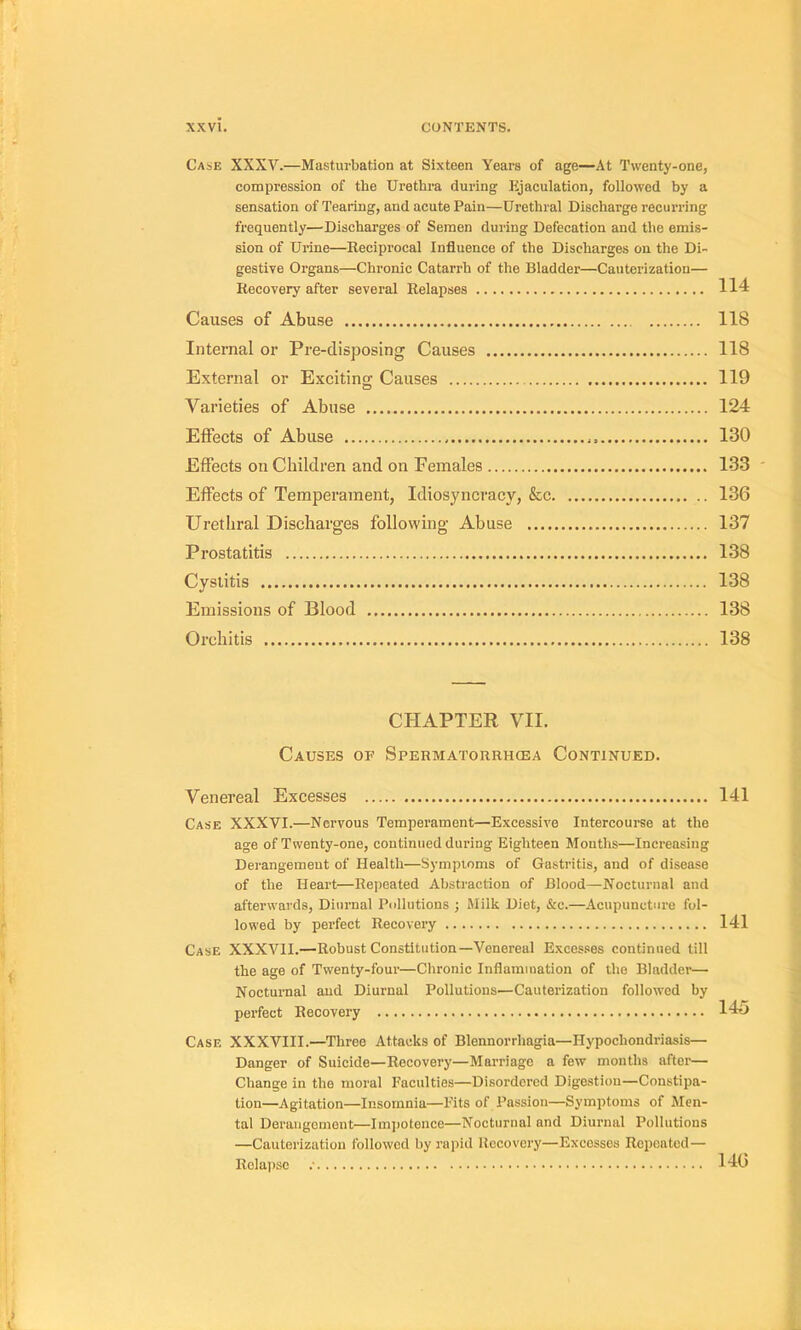 Case XXXV.—Masturbation at Sixteen Years of âge—At Twenty-one, compression of the Urethra during Pijaculation, followed by a sensation of Tearing, and acute Pain—Uréthral Discharge recurring frequently—Discharges of Seraen during Défécation and the émis- sion of Urine—Reciprocal Influence of the Discharges on the Di- gestive Organs—Chronic Catarrh of the Bladder—Cauterization— Recovery after several Relapses 114 Causes of Abuse 118 Internai or Pre-disjjosing Causes 118 External or Exciting Causes 119 Varieties of Abuse 124 Effects of Abuse 130 Effects onChildren and on Females 133 ' Effects of Tempérament, Idiosyncracy, &c 136 Uréthral Discharges following Abuse 137 Prostatitis 138 Cysiitis 138 Emissions of Blood 138 Orchitis 138 CHAPTER VII. Causes of Spermatorrhœa Continued. Venereal Excesses 141 Case XXXVI.—Nervous Tempérament—Excessive Intercoum at the âge of Twenty-one, continued during Eighteen Months—Increasing Dérangement of Health—Sympioms of Gastritis, and of disease of the Heart—Repeated Abstraction of Blood—Nocturnal and afterwards, Diiirnal Pollutions ; Milk Diet, &e.—Acupuncture fol- lowed by perfect Recovery 141 Case XXXVII.—Robust Constitution—Venereal E.xces.'ses continued till the âge of Twenty-four—Chronic Inflammation of the Bladder— Nocturnal and Diurnal Pollutions—Cauterization followed by perfect Recovery 145 Case XXXVIII.—Throe Attacks of Blennorrhagia—Hypochondriasis— Danger of Suicide—Recovery—Marriago a few months after— Change in the moral Faculties—Disordcrcd Digestion—Constipa- tion—Agitation—Insornnia—Bits of Passion—Symptoms of Men- tal Deruiigornent—Imiiotence—Nocturnal and Diurnal Pollutions —Cauterization followed by rapid Recovery—Excesses Repeated— Relapse 140