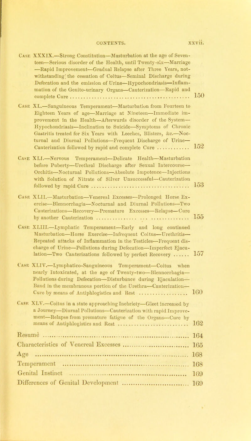 Case XXXIX.—Strong Constitution—Masturbation at tbe âge of Seven- teen—Serious disorder of the Health, until Twenty-si.x—Marriage —Rapid Improvenient—Graduai Relapse after Three Years, not- ■withstanding; the cessation of Coitus—Séminal Discharge during Défécation and the émission of Urine—Hypochondriasis—Inflam- mation of the Genito-urinary Organs—Cauterization—Rapid and complété Cure 150 Case XL.—Sanguineous Tempérament—Masturbation from Fourteen to Eighteen Years of âge—Marriage at Nineteen—Immédiate im- provement in the Health—Afterwards disorder of the System— Hypochondriasis—Inclination to Suicide—Symptoms of Chronic Gastritis treated for Six Years with Leeches, Blisters, &c.—Noc- turnal and Diurnal Pollutions—Frequent Discharge of Urine— Cauterization followed by rapid and complété Cure 152 Case XLl.—Nervous Tempérament—Délicate Health—Masturbation before Puberty—Uréthral Discharge after Sexual lutercourse— Orchitis—Nocturnal Pollutions—Absolute Impotence—Injections with Solution of Nitrate of Silver Unsuccessful—Cauterization followed by rapid Cure 153 Case XLII.—Masturbation—^Venereal Excesses—Prolonged Horse Ex- ercise—Blennorrhagia—Nocturnal and Diurnal Pollutions—Two Caii terizations—Reco very—Prématuré Excesses—Relapse— C ure by another Cauterization 155 Case XLIII.—Lymphatic Tempérament—Early and long continued Masturbation—Horse Exercise—Infrequent Coitus—Urethritis— Repeated attacks of Inflammation in the Testicles—Frequent dis- charge of Urine—Pollutions during Défécation—Imperfect Ejacu- lation—Two Cauterizations followed by perfect Recovery 157 Case XLIV.—Lymphatico-Sanguineous Tempérament—Coitus when ncarly Intoxicated, at the âge of Twenly-two—Blennorrhagia— Pollutions dui-ing Défécation—Disturbance during Ejaculation— Band in the membranous portion of the Urethra—Cauterization— Cure by means of Antiphlogistics and Rest 100 Case XLV.—Coitus in a State approacbing Inebriety—Gleet increased by a Journey—Diurnal Pollutions—Cauterization with rapid Improve- ment—Relapse from prématuré fatigue of the Organs—Cure by means of Antiphlogistics and Rest 162 Résumé 164 Characteristics of Venereal Excesses 165 Age 168 Tempérament 168 Génital Instinct 169 Différences of Génital Development 169