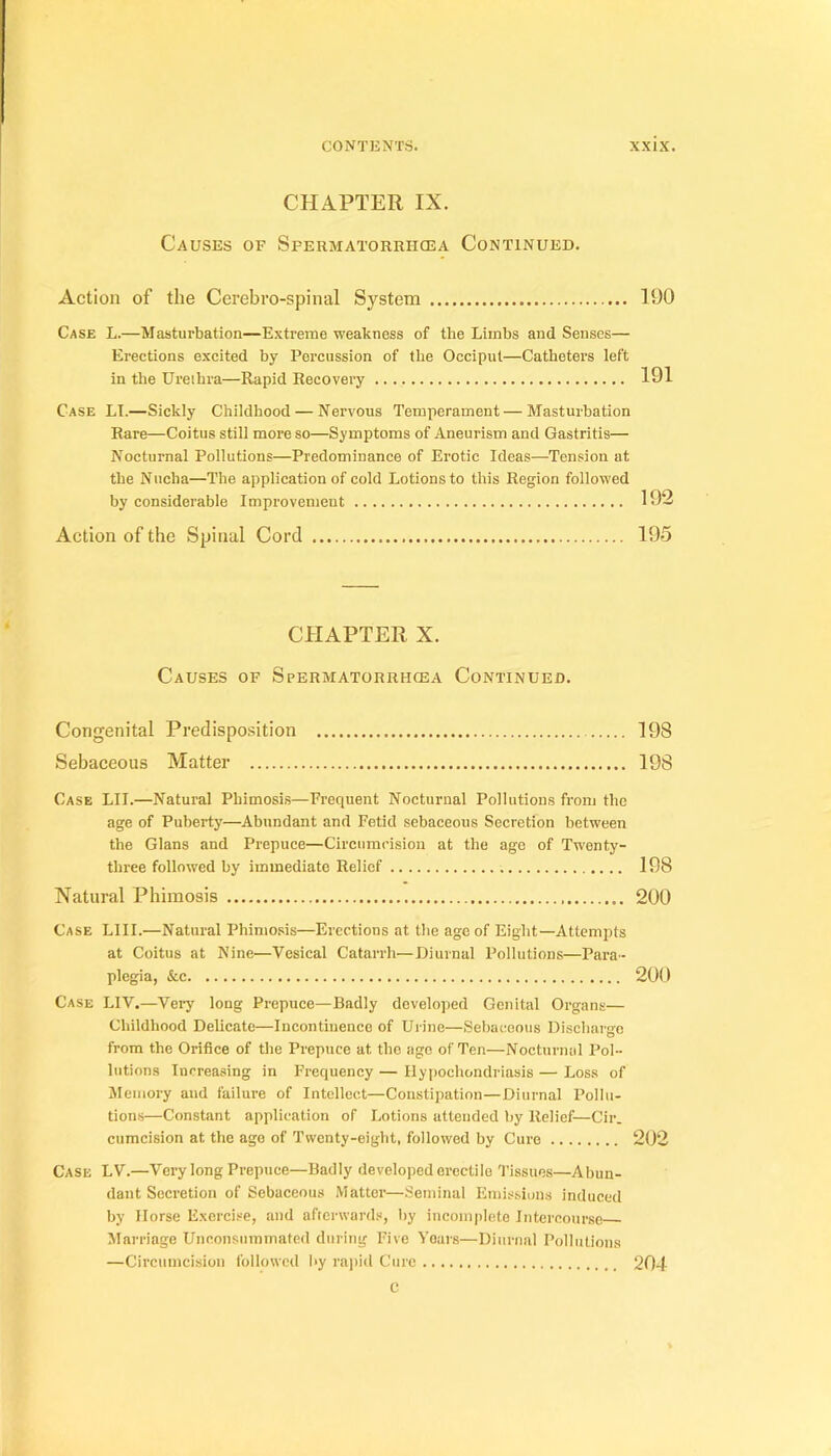 CHAPÏER IX. Causes of Spermatorrhœa Continued. Action of the Cérébro-spinal System 190 Case L.—Masturbation—Extreine weakness of the Limbs and Senscs— Erections excited by Percussion of the Occiput—Cathéters left in the Ureihra—Rapid Recovery 191 Case LI.—Sickly Chiidhood — Nervous Tempérament—Masturbation Rare—Coitus still more so—Symptoms of Aneurism and Gastritis— Nocturnal Pollutions—Prédominance of Erotic Ideas—Tension at the N iicha—The application of cold Lotions to this Région followed by considérable Improvemeut 192 Action of the Spinal Cord 195 CHAPTER X. Causes of Spermatorrhœa Continued. Congénital Prédisposition 198 Sebaceous Matter 198 Case LU.—Natural Phimosis—Frequent Nocturnal Pollutions froni the âge of Puberty—Abundant and Fetid sebaceous Sécrétion between the Glans and Prepuce—Circiimcision at the ago of Twenty- three followed by immédiate Relief 198 Natural Phimosis 290 Case LUI.—Natural Phimosis—Erections at the âge of Eight—Attempts at Coitus at Nine—Vésical Catarrh—Diurnal Pollutions—Para- plegia, &c 200 Case LIV.—Very long Prepuce—Badly dcveloped Génital Organs— Chiidhood Délicate—Incontinence of Urine—Sebacco\i8 Dischargo from the Orifice of the Prepuce at the ago of Ten—Nocturnal Pol- lutions lucreasing in Frequency — Ilypochondriasis — Loss of Memory and failure of Intellect—Constipation—Diurnal Pollu- tions—Constant application of Lotions attended by Relief—Cir. cumeision at the ago of Twenty-eight, followed by Cure 202 Case LV.—Very long Prepuce—Badly developederectilo Tissuos—Abun- dant Secrétion of Sebaceous Matter—Séminal Emissions induced by llorse Exercise, iiiid afterward.s, hy incomplète Intereourse Marriage Unconsuminated cliiring Five Voars—Diurnal Pollutions —Circumeision followed hy rai)id Cure 204 C