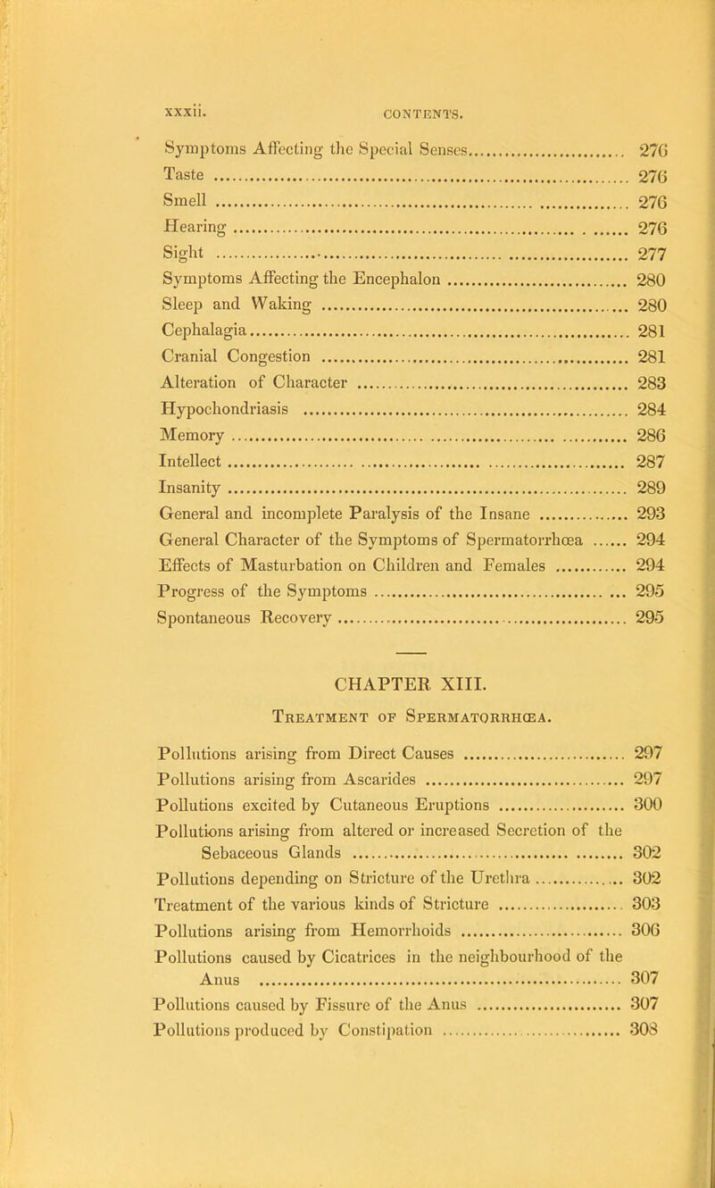 Syinptoms Affecüng tlie Spécial Senses 27G Taste 270 Smell 276 Hearing 276 Sight 277 Symptoms AfFecting the Encephalon 280 Sleep and Waking 280 Cephalagia 281 Cranial Congestion 281 Alteration of Character 283 Hypochondriasis 284 Memory 286 Intellect 287 Insanity 289 General and incomplète Paralysis of the Insane 293 General Character of the Symptoms of Spermatorrhœa 294 Effects of Masturbation on Children and Females 294 Progress of the Symptoms 295 Spontaneous Recovery 295 CHAPTER XIII. Treatment of Spermatorrhœa. Pollutions arising from Direct Causes 297 Pollutions arising from Ascarides 297 Pollutions excited by Cutaneous Eruptions 300 Pollutions arising from altered or increased Sécrétion of the Sebaceous Glands 302 Pollutions depending on Stricture of the Urethra 302 Treatment of the varions kinds of Stricture 303 Pollutions arising from Hemorrhoids 306 Pollutions caused by Cicatrices in the neighbourhood of the Anus 307 Pollutions caused by Fissure of the Anus 307 Pollutions produced by Coiistipation 308
