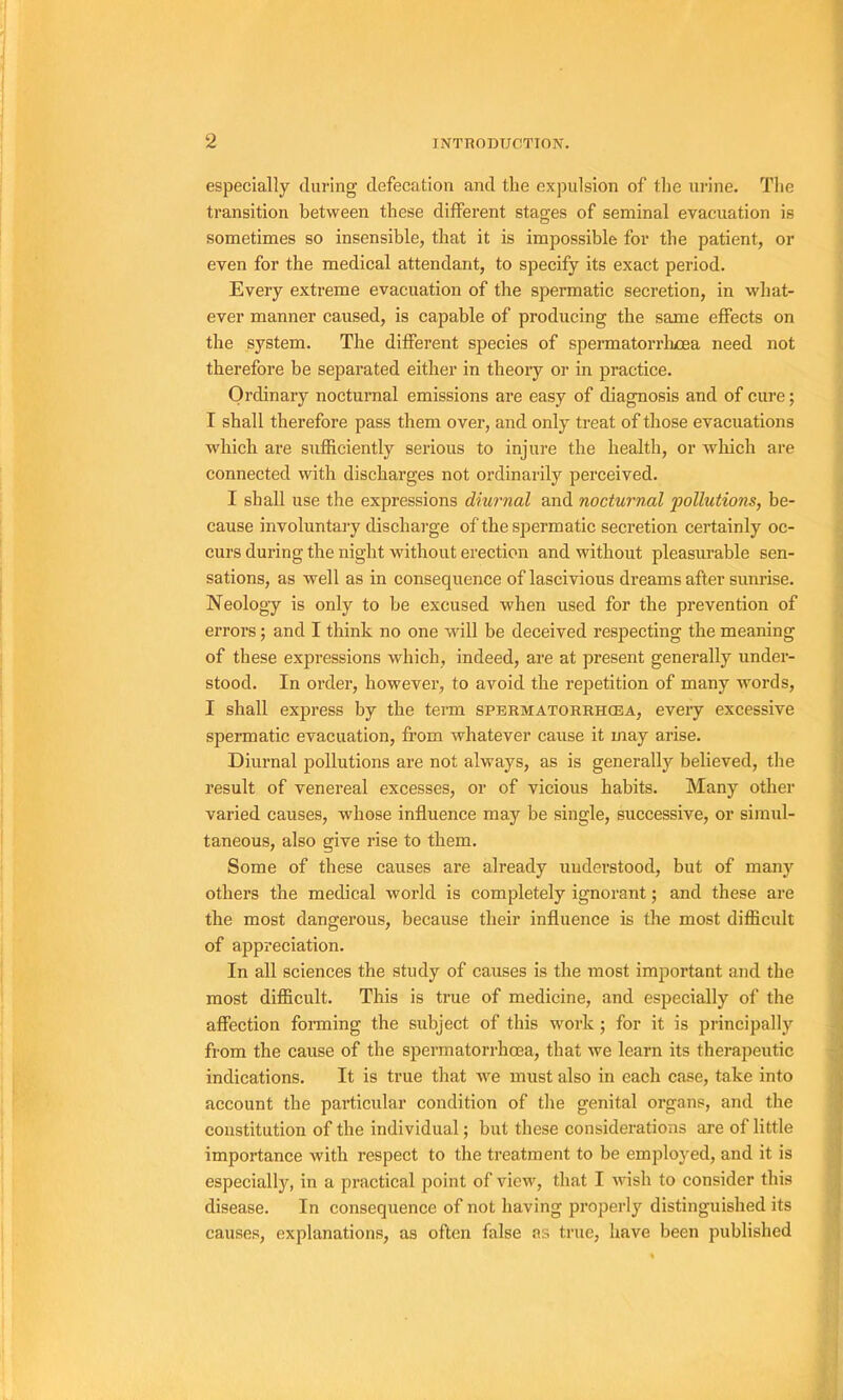 especially during défécation and tlie expulsion of tlie urine. The transition between these different stages of séminal évacuation is sometimes so insensible, that it is impossible for tbe patient, or even for tbe medical attendant, to specify its exact period. Every extreme évacuation of tbe spermatic sécrétion, in wbat- ever manner caused, is capable of producing tbe same effects on tbe System. Tbe different species of spermatorrlmea need not tberefore be separated eitber in tbeory or in practice. Ordinary nocturnal émissions are easy of diagnosis and of cure ; I sball tberefore pass tbem over, and only treat of tbose évacuations wbicb are sufficiently serious to injure tbe bealtb, or wliicb are connected witb discbarges not ordinarily perceived. I sball use tbe expressions diurnal and nocturnal pollutions, be- cause involuntary discbai’ge of tbe spermatic sécrétion certainly oc- j curs during tbe nigbt witbout érection and witbout pleasurable sen- sations, as well as in conséquence of lascivious dreams after sunrise. , Neology is only to be excused wben used for tbe prévention of errors ; and I tbink no one will be deceived respecting tbe meaning of tbese expressions wbicb, indeed, are at présent generally under- stood. In order, bowever, to avoid tbe répétition of many words, I sball express by tbe term spermatorrhœa, eveiy excessive ; spermatic évacuation, fi-om wbatever cause it may arise. , Diurnal pollutions are not always, as is generally believed, tbe ‘j resuit of venereal excesses, or of vicions babits. Many otber ! varied causes, wbose influence may be single, successive, or sirnul- j taneous, also give rise to tbem. j Some of tbese causes are already uuderstood, but of many 3 otbers tbe medical world is completely ignorant ; and tbese are ' tbe most dangerous, because tbeir influence is tbe most difficult ^ of appréciation. \ In ail sciences tbe study of causes is tbe most im23ortant and tbe most difficult. Tbis is true of medicine, and especially of tbe affection foiining tbe subject of tbis work ; for it is principally - from tbe cause of tbe spermatorrbœa, tbat we learn its tberapeutic indications. It is true tbat we iniist also in eacb case, take into ; account tbe particular condition of tlie génital organs, and tbe ' constitution of tbe individual ; but tbese considérations are of little importance witb respect to tbe treatment to be employed, and it is ^ especially, in a practical point of view, tbat I wisb to consider tbis ■ disease. In conséquence of not baving properly distinguisbed its ! causes, explanations, as often false as true, bave been publisbed |