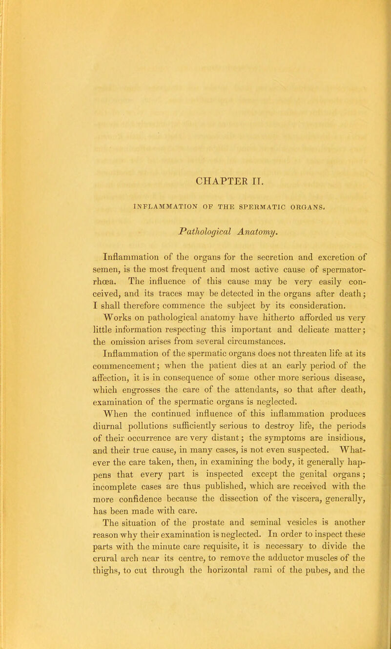 CHAPTER IT. INFLAMMATION OP THE SPERMATIC ORGANS. Pathological Anatomy. Inflammation of the organs fov the sécrétion and excrétion of semen, is the most frequent and most active cause of spermator- rhœa. The influence of this cause may be veiy easily con- ceived, and its traces may be detected in the organs after death ; I shall therefore commence the subject by its considération. Works on pathological anatomy hâve hitherto aflbrded us very little information respecting this important and délicate matter ; the omission arises from several circumstances. Inflammation of the spermatic organs does not threaten life at its commencement ; when the patient dies at an early period of the affection, it is in conséquence of some other more serions disease, which engrosses the care of the attendants, so that after death, examination of the spermatic organs is neglected. When the continued influence of this inflammation produces diurnal pollutions sufficiently seiious to destroy life, the periods of their occurrence are very distant ; the symptoms are insidious, and their true cause, in many cases, is not even suspected. What- ever the care taken, then, in examining the body, it generally hap- pens that every part is inspected except the génital organs ; incomplète cases are thus published, which are received with the more confldence because the dissection of the viscera, generally, has been made with care. The situation of the prostate and séminal vesicles is another reason why their examination is neglected. In order to inspect these parts with the minute care requisite, it is necessary to divide the crural arch near its centre, to remove the adductor muscles of the thighs, to eut through the horizontal rami of the pubes, and the