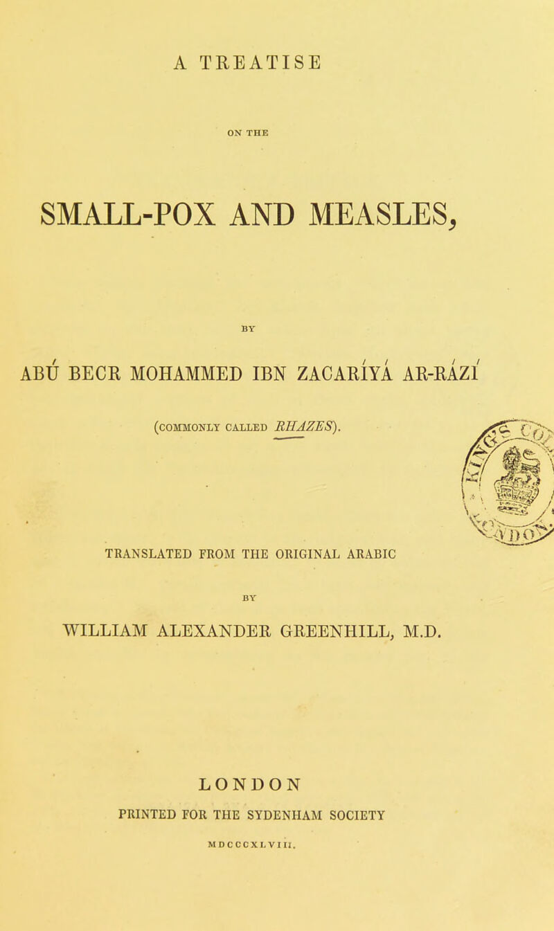 A TREATISE ON THE SMALL-POX AND MEASLES, BY ABU BECK MOHAMMED IBN ZACARIYA AR-RAZl (commonly called RHAZES). TRANSLATED FROM THE ORIGINAL ARABIC WILLIAM ALEXANDER GREENHILL, M.D. LONDON PRINTED FOR THE SYDENHAM SOCIETY MDCCCXLVIU.