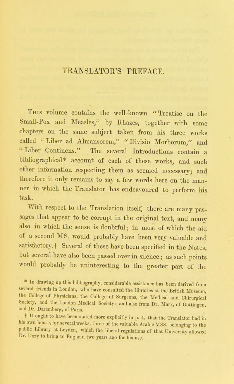 TRANSLATOU’S PREFACE. This volume contains the well-known “Treatise on tlie Small-Pox and Measles^^^ by Rhazes, together with some chapters on the same subject taken from his three works called “Liber ad Almansorem/’ “Divisio Morborum/^ and Liber Continens.” The several Introductions contain a bibliographical* account of each of these works, and such other information respecting them as seemed necessary; and therefore it only remains to say a few words here on the man- ner in which the Translator has endeavoured to perform his task. With respect to the Translation itself, there are many pas- sages that appear to he corrupt in the original text, and many also in which the sense is doubtful; in most of which the aid of a second MS. would probably have been very valuable and satisfactoiy.f Several of these have been specified in the Notes, but several have also been passed over in silence; as such points would probably be uninteresting to the greater part of the * In drawing up this bibliography, considerable assistance has been derived from several friends in London, who have consulted the libraries at the British Museum, the College of Physicians,'the College of Surgeons, the Medical and Chirurgical Society, and the London Medical Society; and also from Dr. Mai-x, of Gottingen, and Dr. Daremherg, of Paris. t It ought to have been stated more explicitly in p. 4, that the Translator had in his own house, for several weeks, three of the valuable Arabic MSS. belonging to the pubhc Library at Leyden, which the liberal regulations of that University allowed Dr. Dozy to bring to England two years ago for his use.