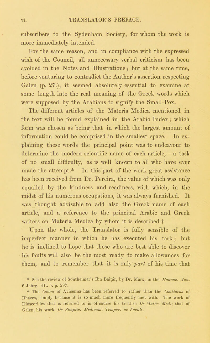 subscribers to tbe Sydenbam Society, for wbom the work is more immediately intended. For the same reason, and in eompliance with tlie expressed wish of tbe Council, all unnecessary verbal criticism bas been avoided in tbe Notes and Illustrations; but at tbe same time, before venturing to contradict tbe Author’s assertion respecting Galen (p. 27.), it seemed absolutely essential to examine at some length into tbe real meaning of the Greek words wbieh were supposed by tbe Arabians to signify tbe Small-Pox. Tbe different articles of tbe Materia Medica mentioned in the text will be found explained in tbe Arabic Index; which form was chosen as being that in wbieh tbe largest amount of information could be comprised in tbe smallest spaee. In ex- plaining these words the principal point was to endeavour to determine tbe modern scientific name of each article,—a task of no small difficulty, as is well known to all who have ever made tbe attempt.* In this part of tbe work great assistance has been received from Dr. Pereira, tbe value of which was only equalled by the kindness and readiness, with which, in the midst of his numerous occripations, it was always furnished. It was thought advisable to add also the Greek name of each article, and a reference to the principal Arabic and Greek writers on Materia Medica by whom it is described.f Upon the whole, the Translator is fully sensible of the imperfect manner in which he has executed his task; but he is inclined to hope that those who are best able to discover his faults will also be the most ready to make allowanees for them, and to remember that it is only part of his time that * See the review of Sontheimer’s Ihn Baitilr, by Dr. Marx, in the Hannov. Ann. 6 Jahrg. lift. 5. p. 597. t The Canon of Avicenna has been referred to rather than the Continens of Rhazes, simply because it is so much more frequently met with. The work of Dioscorides that is referred to is of course his treatise De Mater. Med.-, that of Galen, his work De Simplic. Medicam. Temper, ac FacuU.