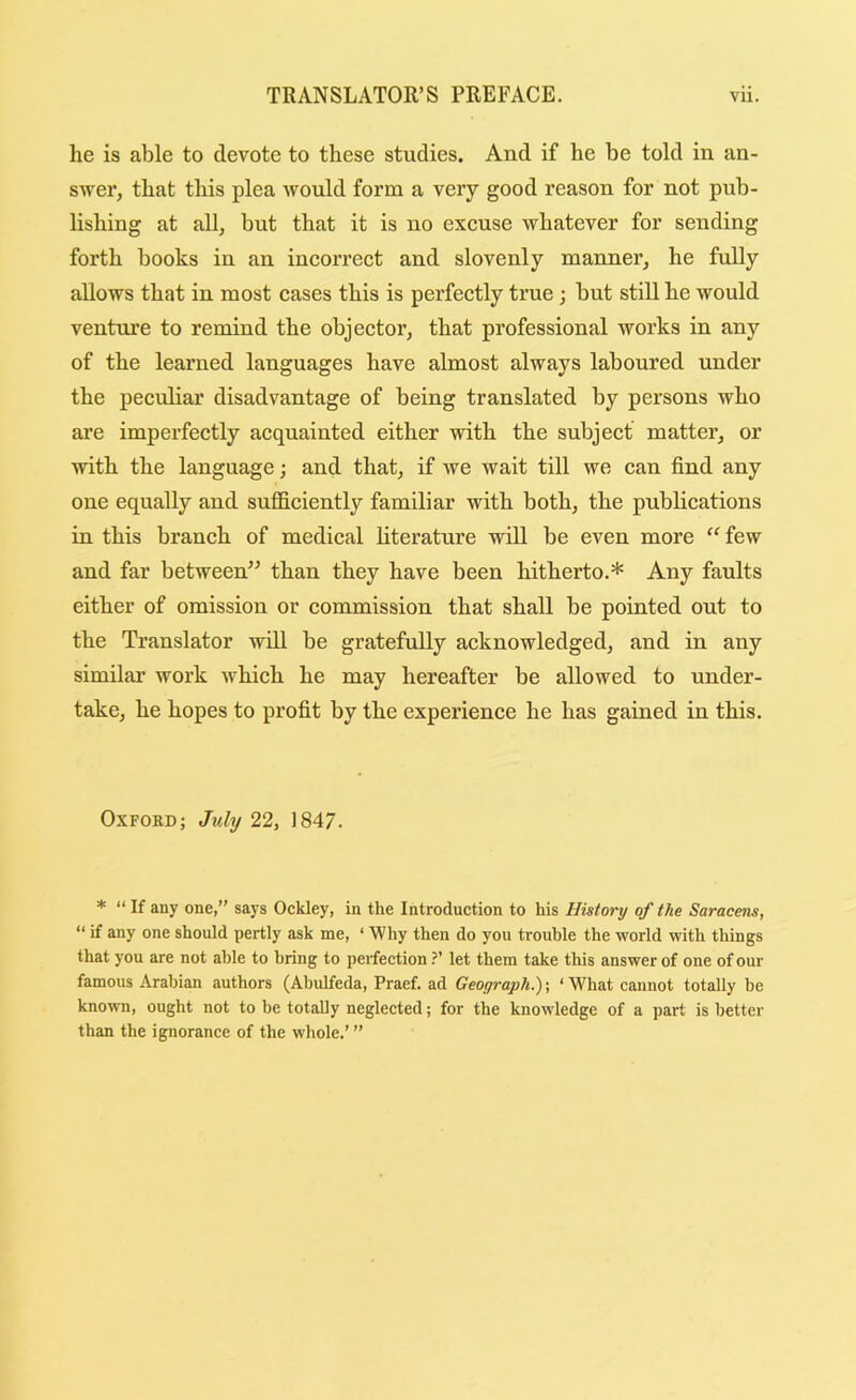 he is able to devote to these studies. And if he be told in an- swer, that this plea would form a very good reason for not pub- lishing at all, but that it is no exeuse whatever for sending forth books in an incorrect and slovenly manner, he fully allows that in most cases this is perfectly true; but still he would venture to remind the objector, that professional works in any of the learned languages have almost always laboured under the peculiar disadvantage of being translated by persons who are imperfectly acquainted either with the subject matter, or with the language; and that, if we wait till we can find any one equally and sufldciently familiar with both, the publications in this branch of medical literature will be even more few and far between’’ than they have been hitherto.* Any faults either of omission or commission that shall be pointed out to the Translator will be gratefully acknowledged, and in any similar work which he may hereafter be allowed to under- take, he hopes to profit by the experience he has gained in this. Oxford; Jtdy 22, 1847. * “ If any one,” says Ockley, in the Introduction to his History of the Saracens, “ if any one should pertly ask me, ‘ Why then do you trouble the world with things that you are not able to bring to perfectionlet them take this answer of one of our famous Arabian authors (Abulfeda, Praef. ad Geograph.); ‘ What cannot totally be known, ought not to be totally neglected; for the knowledge of a part is better than the ignorance of the whole.’ ”