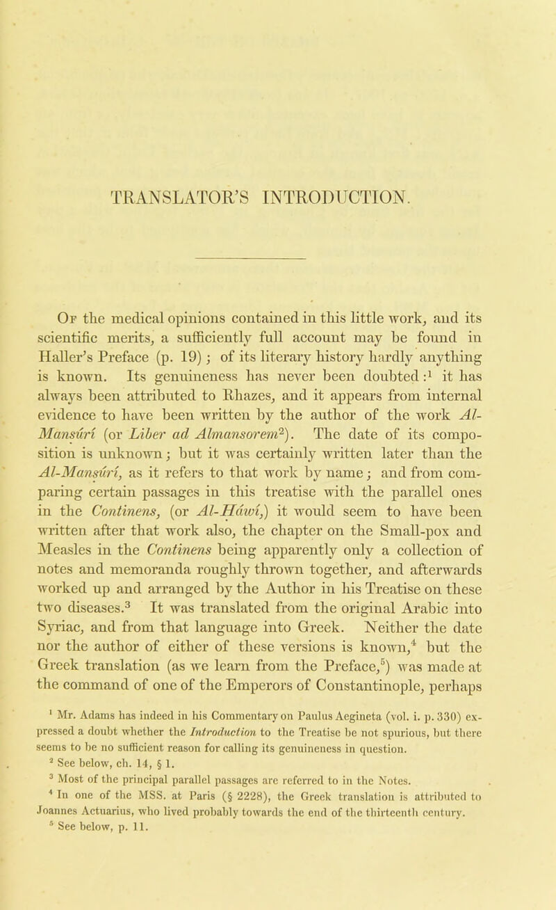TRANSLATOR’S INTRODUCTION. Or tlie medical opinions contained in this little workj and its scientific merits, a sufficiently full account may be found in Haller’s Preface (p. 19); of its literary history hardly anything is known. Its genuineness has never been doubted it has always been attributed to Rhazes, and it appears from internal evidence to have been written by the author of the work Al- Mansuri (or Liber ad Almansorem?'). The date of its compo- sition is unknown •, hut it was certainly written later than the Al-Manmri, as it refers to that work by name; and from com- paring certain passages in this treatise with the parallel ones in the Continens, (or Al-Hdwi,) it would seem to have been written after that work also, the chapter on the Small-pox and Measles in the Continens being apparently only a collection of notes and memoranda roughly thrown together, and afterwards worked up and arranged by the Author in his Treatise on these two diseases.^ It was translated from the original Arabic into Syriac, and from that language into Greek. Neither the date nor the author of either of these versions is known,'^ but the Greek translation (as we learn from the Preface,®) was made at the command of one of the Emperors of Constantinople, perhaps ' Mr. Adams has indeed in his Commentary on Paulus Aegineta (vol. i. p. 330) ex- pressed a doubt whether the Introduction to the Treatise be not spurious, but there seems to be no sufficient reason for calling its genuineness in question. ^ See below, ch. 14, § 1. ^ Most of the principal parallel passages are referred to in the Notes. * In one of the MSS. at Paris (§ 2228), the Greek translation is attributed to Joannes Actuarius, who lived probably towards the end of the thirteenth century.