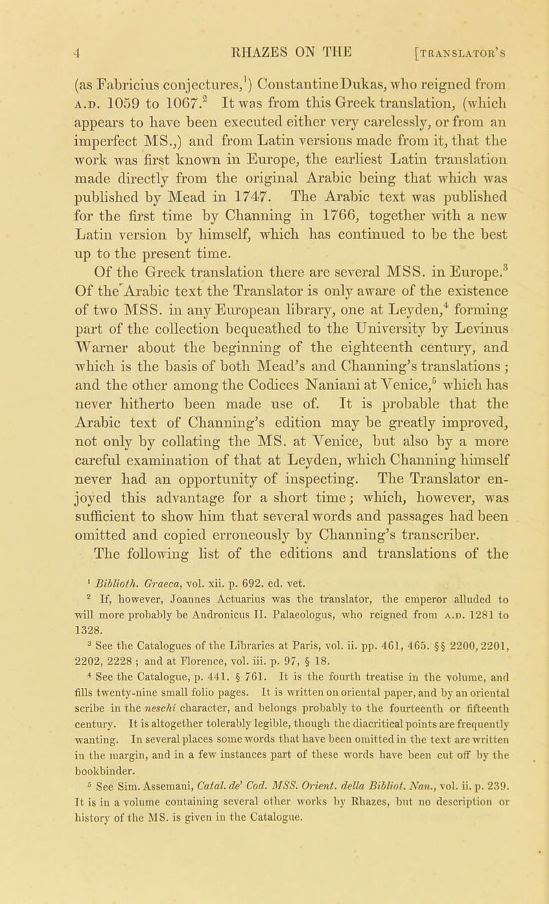 (as Fabricius conjectures,') Constantine Dukas, who reigned from A.D. 1059 to 1067.'' It was from tliis Greek translation, (which appears to have been executed either very carelessly, or from an imperfect MS.,) and from Latin versions made from it, that the work was first known in Em’ope, the earliest Latin translation made directly from the original Arabic being that which was published by Mead in 1747. The Arabic text was published for the first time by Channing in 1766, together with a new Latin version by himself, which has continued to be the best up to the present time. Of the Greek translation there are several MSS. in Europe.® Of the Ai’abic text the Translator is only aware of the existence of two MSS. in any European library, one at Leyden,^ forming part of the collection bequeathed to the University by Levinus lUarner about the beginning of the eighteenth century, and which is the basis of both Meades and Channing’s translations ; and the other among the Codices Naniani at Venice,® which has never hitherto been made use of. It is probable that the Arabic text of Channing’s edition may be greatly improved, not only by collating the MS. at Venice, but also by a more careful examination of that at Leyden, which Channing himself never had an opportunity of inspecting. The Translator en- joyed this advantage for a short time; which, however, was sufficient to show him that several words and passages had Ireen omitted and copied erroneously by Channing’s transcriber. The following list of the editions and translations of the ' Biblioth. Graeca, vol. xii. p. 692. ed. vet. “ If, however, Joannes Actuarius was the translator, the emperor alluded to will more probably he Andronicus II. Palaeologus, who reigned from a.d. 1281 to 1328. ^ See the Catalogues of the Libraries at Paris, vol. ii. pp. 461, 465. §§ 2200,2201, 2202, 2228 ; and at Florence, vol. iii. p. 97, § 18. ■' See the Catalogue, p. 441. § 761. It is the fourth treatise in the volume, and fills twenty-nine small folio pages. It is written on oriental paper, and by an oriental scribe in the neschi character, and belongs probably to the foiu-teenth or fifteenth century. It is altogether tolerably legible, though the diacritical points are frequently- wanting. In several places some words that have been omitted in the text are written in the margin, and in a few instances part of these words have been cut otf liy the bookbinder. ® See Sim. Assemani, Calal. de’ Cod. MSS. Orient, della Bibliot. Nan., vol. ii. p. 239. It is in a volume containing several other works by Rhazes, but no description or history of the MS. is given in the Catalogue.