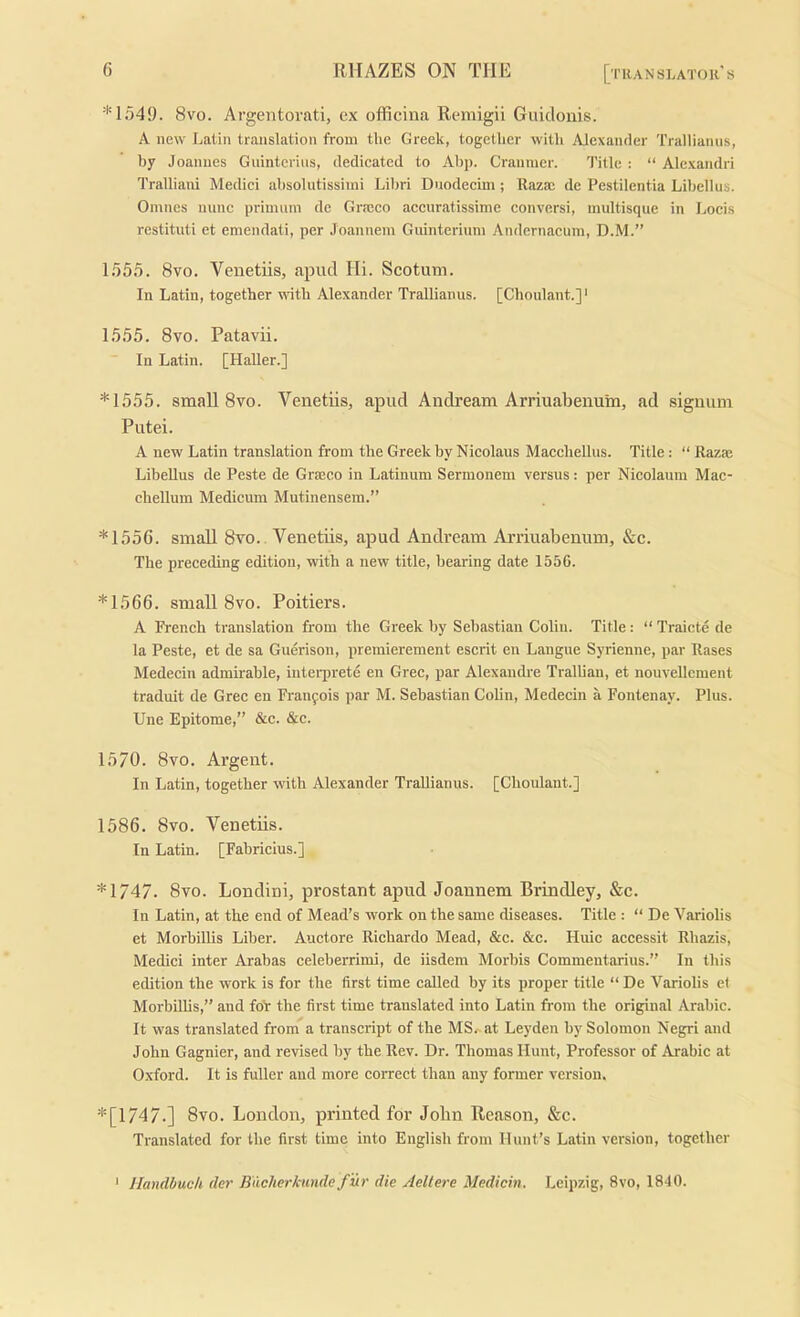 *1549. 8vo. Argentorati, ex officina Remigii Giiidonis. A new Latin translation from the Greek, together with Alexander Trallianns, by Joannes Guintcrius, dedicated to Ahp. Cranmer. Title : “ Alexandri Tralliani Medici ahsolutissiini Lilrri Duodecim ; Raza: dc Pestilentia Lihellus. Omnes mine prinuini de Grreco accuratissime conversi, multisque in Locis rcstituti et emendati, per Joannem Guinteriuni Andernacuin, D.M.” 1555. 8vo. Venetiis, apud Hi. Scotum. In Latin, together wth Alexander Trallianns. [Choulant.]' 1555. 8vo. Patavii. In Latin. [Haller.] *1555. small 8VO. Venetiis, apud Andream Arriuabenum, ad signum Putei. A new Latin translation from the Greek by Nicolaus Macchellus. Title: “ Razaj LibeUus de Peste de Graseo in Latinum Sermonem versus: per Nicolaum Mac- chellum Medicum Mutinensera.” *1556. small 8vo., Venetiis, apud Andream Arriuabenum, &c. The preceding edition, with a new title, bearing date 1556. *1566. small 8VO. Poitiers. A French translation from the Greek by Sebastian Colin. Title: “ Traicte de la Peste, et de sa Guerison, premierement escrit cn Langue Syrienne, par Rases Medecin admirable, iiiterprete en Grec, par Alexandre Trallian, et nouvellcment traduit de Grec en Franfois par M. Sebastian Colin, Medecin a Fontenay. Plus. Une Epitome,” &c. &c. 1570. 8vo. Argent. In Latin, together with Alexander TraUianus. [Choulant.] 1586. 8vo. Venetiis. In Latin. [Fabricius.] *1747. 8vo. Londini, prostant apud Joannem Brindley, &c. In Latin, at the end of Mead’s work on the same diseases. Title : “ De Variolis et Morbillis Liber. Auctore Richardo Mead, &c. &c. Huic accessit Rhazis, Medici inter Arabas celeberrimi, de iisdem Morbis Commentarius.” In this edition the work is for the first time called by its proper title “ De Variolis e( MorbRlis,” and foir the first time translated into Latin from the original Arabic. It was translated from a transcript of the MS.-at Leyden by Solomon Negri and John Gagnier, and revised by the Rev. Dr. Thomas Hunt, Professor of Arabic at Oxford. It is fuller and more correct than any former version. *[1747.] 8vo. London, printed for John Reason, &c. Translated for the first time into English from Hunt’s Latin version, together ' Handbuch der B'Aelierkunde f ur die Aeltere Medicin. Leipzig, 8vo, 1840.