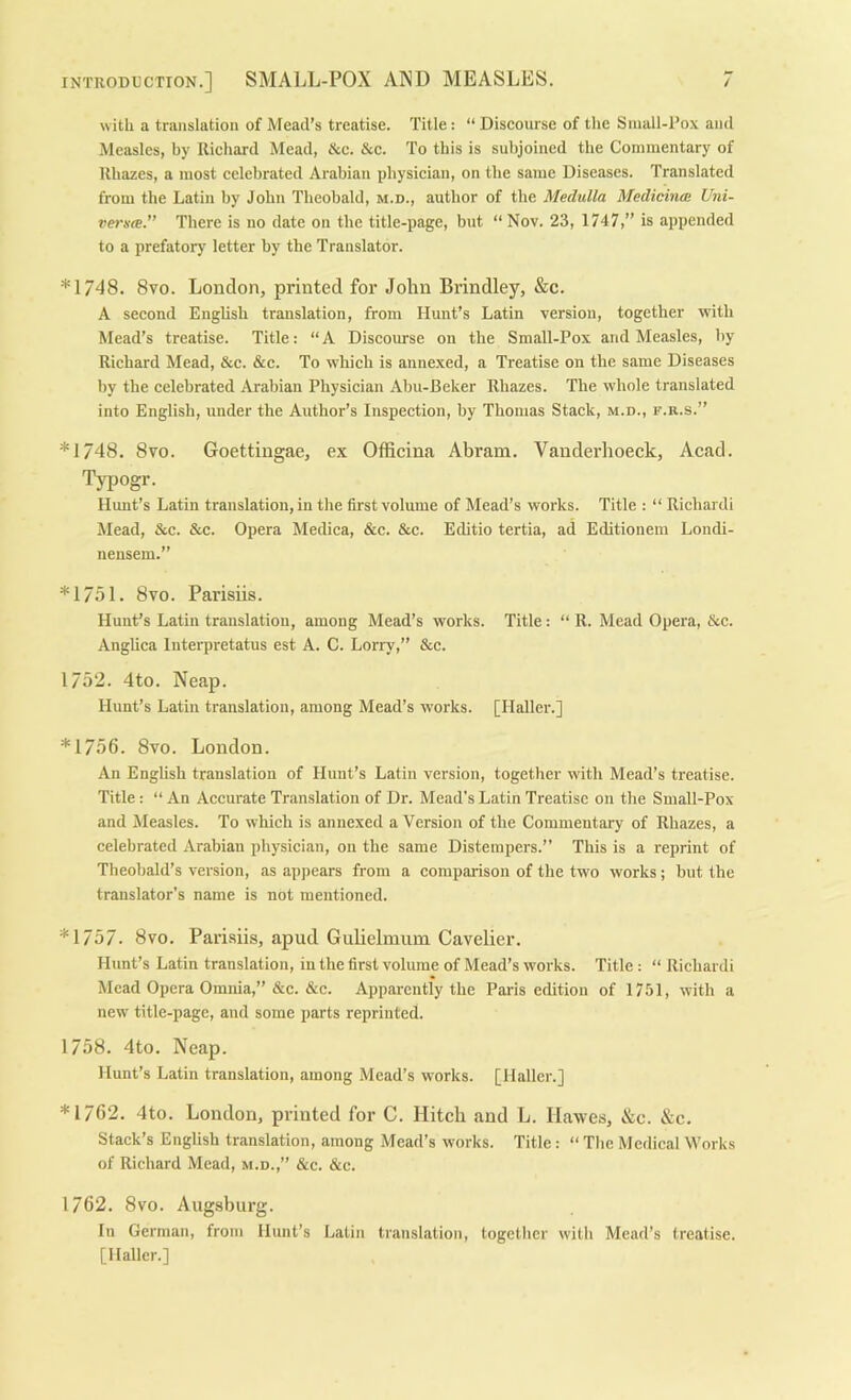 with a translation of Mead’s treatise. Title: “ Diseourse of the Sinall-l’ox and Measles, by Richard Mead, &c. &c. To this is subjoined the Commentary of Rhazes, a most eelebrated Arabian physician, on the same Diseases. Translated from the Latin by John Theobald, m.d., author of the Medulla Medicinal Uni- verete.” There is no date on the title-page, but “Nov. 23, 1747,” is appended to a prefatory letter by the Translator. *1/48. 8vo. London, printed for John Brindley, &c. A second English translation, from Hunt’s Latin version, together with Mead’s treatise. Title: “ A Discourse on the Small-Pox and Measles, by Richard Mead, &c. &c. To which is annexed, a Treatise on the same Diseases by the celebrated Arabian Physician Abu-Beker Rhazes. The whole translated into English, under the Author’s Inspection, by Thomas Stack, m.d., f.r.s.” *1748. 8vo. Goettingae, ex Officina Abram. Vanderlioeck, Acad. Typogr. Hunt’s Latin translation, in the first volume of Mead’s works. Title : “ Richardi Mead, &c. &c. Opera Medica, &c. &c. Editio tertia, ad Editionem Londi- nensem.” *1/51. 8vo. Parisiis. Hunt’s Latin translation, among Mead’s works. Title: “ R. Mead Opera, &c. Anglica Inteqjretatus est A. C. Lorry,” &c. 1752. 4to. Neap. Hunt’s Latin translation, among Mead’s works. [Haller.] *1756. 8vo. London. An English translation of Hunt’s Latin version, together wth Mead’s treatise. Title: “ An Accurate Translation of Dr. Mead's Latin Treatise on the Small-Pox and Measles. To which is annexed a Version of the Commentary of Rhazes, a celebrated Arabian physician, on the same Distempers.” This is a reprint of Theobald’s version, as appears from a comparison of the two works ; but the translator’s name is not mentioned. *1757. 8vo. Parisiis, apud Gulielmum Cavelier. Hunt’s Latin translation, in the first volume of Mead’s works. Title : “ Richardi Mead Opera Omnia,” &c. &c. Apparently the Paris edition of 1751, with a new title-page, and some parts reprinted. 1758. 4to. Neap. Hunt’s Latin translation, among Mead’s works. [Haller.] *1762. 4to. London, printed for C. Hitch and L. Hawes, &c. &c. Stack’s English translation, among Mead’s works. Title : “ The Medical Works of Richard Mead, m.d.,” &c. &c. 1762. 8vo. Augsburg. In German, from Hunt’s Latin translation, together with Mead’s treatise. [Haller.]