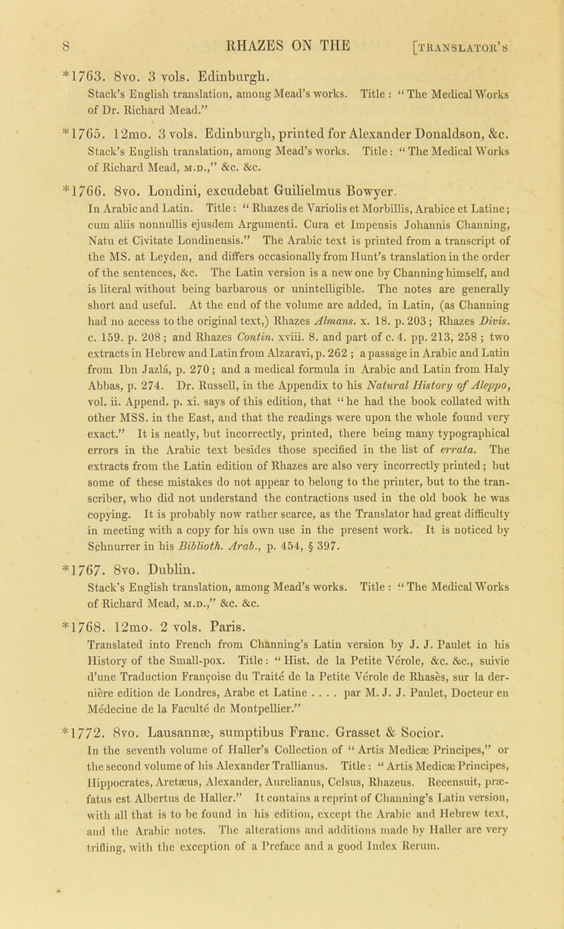 *1763. 8vo. 3 vols. Edinburgh. Stack’s Englisli translation, among Mead’s works. Title : “The Medical Works of Dr. Richard Mead.” *1765. 12mo. 3 vols. Edinburgh, printed for Alexander Donaldson, &c. Stack’s English translation, among Mead’s works. Title: “ The Medical Works of Richard Mead, m.d.,” &c. &e. *1766. 8vo. Londini, excudebat Guilielmus Bowyer. In Arabic and Latin. Title: “ Rhazes de Variolis et Morbillis, Arabice et Latiue; cum aliis nomuillis ejusdem Argument!. Cura et Impensis Johannis Chauning, Natu et Civitate Londinensis.” The Arabic text is printed from a transcript of the MS. at Leyden, and differs occasionally from Hunt’s translation in the order of the sentences, &c. The Latin version is a new one by Channing himself, and is literal without being barbarous or unintelligible. The notes are generally short and useful. At the end of the volume are added, in Latin, (as Channing had no access to the original text,) Rhazes Almam. x. 18. p. 203 ; Rhazes Divis. c. 159. p. 208 ; and Rhazes Contin. xviii. 8. and part of c. 4. pp. 213, 258 ; two extracts in Hebrew and Latin from Alzaravi, p. 262 ; a passage in Arabic and Latin from Ibn Jazla, p. 270; and a medical formula in Arabic and Latin from Haly Abbas, p. 274. Dr. Russell, in the Appendix to his Natural History of Aleppo, vol. ii. Append, p. xi. says of this edition, that “ he had the book coUated with other MSS. in the East, and that the readings were upon the whole found very exact.” It is neatly, but incorrectly, printed, there being many typographical errors in the Arabie text besides those specified in the list of errata. The extracts from the Latin edition of Rhazes are also very ineorrectly printed; but some of these mistakes do not appear to belong to the printer, but to the tran- seriber, who did not understand the contractions used in the old book he was copying. It is probably now rather scarce, as the Translator had great difficidty in meeting with a copy for his own use in the present work. It is noticed by Schnurrer in his Biblioth. Arab., p. 454, § 397. *1767. 8vo. Dublin. Stack's English translation, among Mead’s works. Title : “ The Medieal Works of Richard Mead, m.d.,” &e. &c. *1768. 12mo. 2 vols. Paris. Translated into French from Chknning’s Latin version by J. J. Paidet in his History of the SmaU-pox. Title: “ Hist, de la Petite Verole, &c. &c., sui\ae d’une Traduction Franfoise du Traite de la Petite Verole de Rhases, sur la der- niere edition de Londres, Arabe et Latine .... par M. J. J. Paulet, Docteuren Medecine de la Faculte de Montpellier.” *1772. 8vo. Lausannse, sumptibus Franc. Grasset & Socior. In the seventh volume of HaUer’s Colleetion of “ Artis Medica; Prineipes,” or the second volume of his Alexander Trallianus. Title: “ Artis Medicaj Prineipes, Hippoerates, Aretaeus, Alexander, Am-elianus, Celsus, Rhazeus. Recensuit, prie- fatus est Albertus de Haller.” It contains a reprint of Chauning’s Latin version, with all that is to be found in his edition, cxeept the Arabic and Hebrew text, and the Arabic notes. The alterations and additions made by Haller arc very trifling, with the exception of a Preface and a good Index Rcrum.