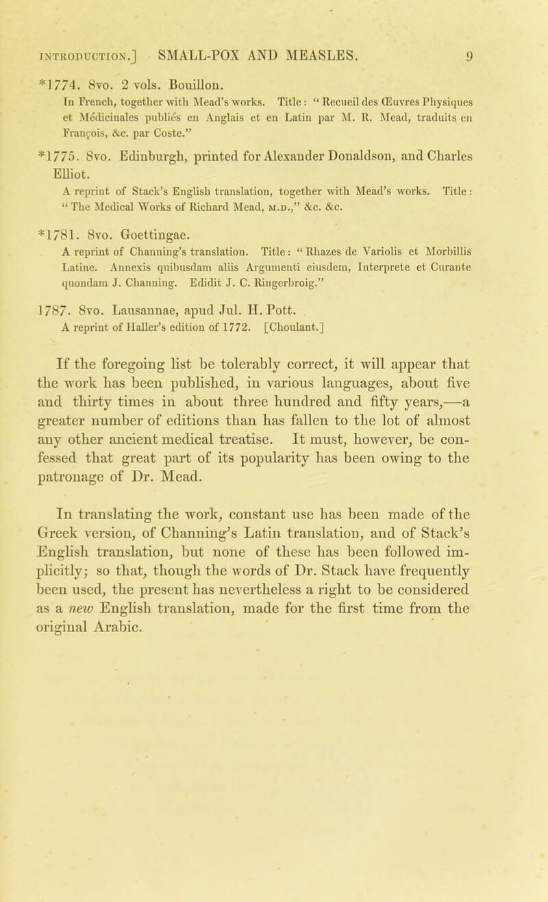 *1774. 8vo. 2 vols. Bouillon. In French, together with Mead’s works. Title: “ Recueil des Qiluvres Physiques et Medicinales publics en Anglais et en Latin par M. R. Mead, traduits en Franfois, &c. par Coste.” *1775. 8vo. Edinburgh, printed for Alexander Donaldson, and Charles Elliot. A reprint of Stack’s English translation, together with Mead’s works. Title : “ The Medical Works of Richard Mead, m.d.,” &c. &c. *1781. 8vo. Goettingae. A reprint of Channing’s translation. Title: “ Rhazes de Variolis et Morbillis Latine. Annexis quibusdam aliis Argumenti eiusdem, Interprete et Curante quondam J. Channing. Edidit J. C. Ringerbroig.” 1787. 8vo. Lausannae, apud Jul. II. Pott. A reprint of HaUer’s edition of 1772. [Choulant.] If the foregoing list be tolerably correct, it will appear that the work has been published, in various languages, about five and thirty times in about three hundred and fifty years,—a greater number of editions than has fallen to the lot of almost any other ancient medical treatise. It must, however, be con- fessed that great part of its popularity has been owing to the patronage of Dr. Mead. In translating the work, constant use has been made of the Greek version, of Channing’s Latin translation, and of Stack’s English translation, but none of these has been followed im- plicitly; so that, though the words of Dr. Stack have frequently been used, the present has nevertheless a right to be considered as a new English translation, made for the first time from the original Arabic.