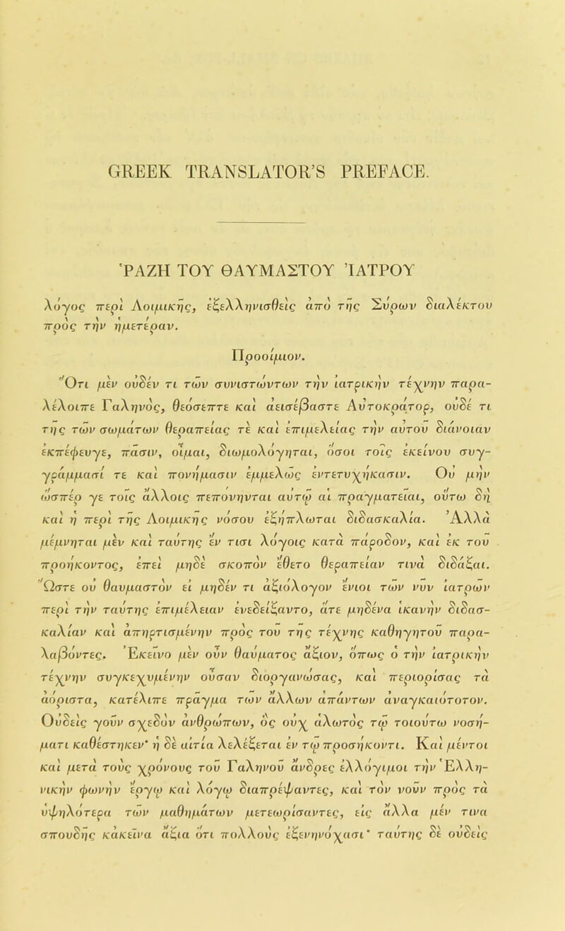 GREEK TRANSLATOR’S PREFACE. 'PAZH TOY 0AYMA2TOY ’lATPOY Aoyog TTipi Aoi/uiKt/g, e^eXXtji^caOsic utto rrjc Supwv ScaXaKTOv \ \ t f Trpoc rrji^ rj/HErepav, UpooIjUior. Uti fiev ovoev ri tcov (tvvkttmvtmv tijv lorpi/ojy ra-^i'ijv irapa- XaXoiira PaXT/vc)?, OaoatTTTE Kai dsKrsjSaaTa AvroKparop, ovSa Tl ri;c T(i)i> au)pd.T(i)u OapaTralag re Kac airipaXaiag r»]y avrov Sidi'oiav aKira(j)avya, irddiu, oi/xai, BiwpoX6jr]Tai, naoi toiq aKalvov avy- ypdppam ra Kai rroifij/uacTtu a/upaXcug avrarv’^i'jKamv, Oi» p>j)' ■It - , - ,! ts \ (oairap ya toiq aAAoiQ TraTrovt]vrai avrw at Trpayparaiai, ovtu) cti Kai t] Trap! ttjq AoipiKrjQ uduov a^tjTrXwTai SiSaaKaXia. ’AXX d ! \ \ I yl \ I /xa/LivrjTai pav Kni rauTtiQ av tkh AoyoiQ Kara napocov, Kai aK rov 7rpnr]KovTOQ, airat prfSa ctkottou aOaro Oapairalav rivd SiSd^ai. 'Q(TTa ov Oavpaardu at ptjSan ti d^idXoyou avioi tiov vvv ’larpioi' Trap! T/jy ravTrjg aTTipaXaiav avaSal^avro, dra pijdha iKavrjv SiSaix- KaXlav Ka'i d.Tn]pTi(rpavt]v irpdg tov rrig ra'^vt^g Kadr]yr]Tov irapa- XafSourag. Ekeivo pan ovu Oavparog d^iov, ottioq o rijy iaTpiKi]v ! I t I \ I s rey^yjjy avyKa-^vpavr]v ovcrav oiopyavujaag, Kai Trapiopictag ra ddpKJTa, KaraXiTra irpaypa tiov ctXXcov aTTcivTiov avayKatoTOTOv. voaig yovv ay^aoov avUptoiriov, og oy^ ctAwTog tiv toiovtio voaij- puTi KadaaTriKav't] da uiTia XaXa^ETai av Tip irpoadi^ovTi. Kat pavTOi Kai pETo. Tovg y^povovg tov PaXrji'ou dvSpag aXXdyipoi tijv EXAt;- viK^v (pwvpv tpy<p Kai Xdyip diairpaxpavTag, Ka'i tov vovv vrpdg ra v\pr}XoTapa tiov padi/pciTtov paTaiop'iaavTag, a’lg ciXXa pav Tiva (TTTOuSjjc KUKEiva d^ui on TroAAout,’ t^tio/i/o^aai’ TavTijg da ovdaig