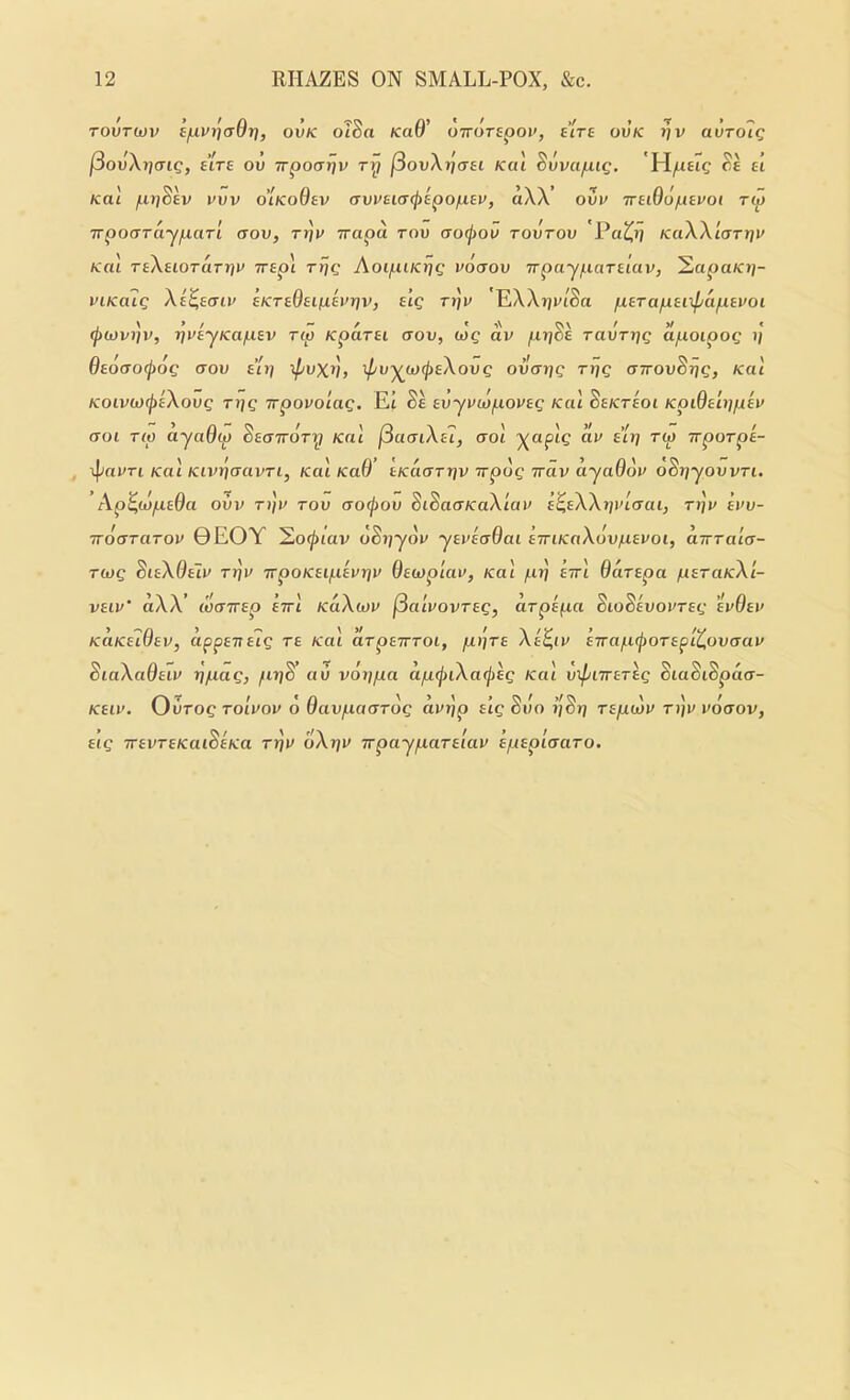 TOVT(ov i/Livi^aOrf, ovk oTSa KaO' oiroTspov, alre ovk tjv auTo7g f3ovXr)aig, sire ov Trpoarjv ry jSovXrjcrei Kcu ^vvapig, Hyiteic ^6 tt Kal ^irjSev uvv o'lKoOev (Tvvu(T(f>^poiui.ev, aXX ovv irtiOd/iiavoi ry irpouTaynarl crou, Trjv Trapd rou (TO(j)Ov tovtov Pa^>j kuXX'kjtyju Kal TiXiiOTarr^u Trepl rrjg AoipiKrjg vdcrov Trpayparciav, ^apaKij- viKoilg Xi^ecnv SKr^OsiiJLevriv, elg rrjv EXXijv/Sa perapBitpapivoi (j)(i)vi]v, ijvEyKapev rip Kparsi cxov, log av jur/Se ravTijg apoipog i/ 6ed(TO(/)dg aov a’li] \pvXVf ipvyjjj(j)sXovg ovarfg rrjg UTTOvSrjg, Kal K0iv(O(j)aXovg rrjg Trpovo'iag. Et Se avyvidpovag Kal ^sktsoi KpiOelijpev aoi rip ayaOip ^aaitdry Kal [iamXal, aol )(aptc dv air] rw wporpa- Kal Kivduavri, Kal KaO t/caoTJjv TrptJc irav ayaOdu o^rjyovvri. Ap^idpaOa ovv Ti/r Tov aoipov SiSaaKaXlav a^aXXrjvlcrai, Tt]v avv- TToaraTov 0EOY 2o<^tav oSj/yoi* yavaaOai airiKaXovnavoi, aTTrala- Tiog diaXOalv rii]v irpoKaipavrjv Oaioplav, Kal pt] airl Odrapa paraKXi- vaiv' dXX’ idairap airl KaXiov fSalvovrag, drpapa SioSavovrag ’ivOav KciKalOav, appaitalg ra Kal arpairroi, pdra Xe^iv eTrapipoTaplt,ovcTav SiaXaOaiv r]pag, fit]8 au vorjpa dpijriXailrag Kal vipnrarag SiaSiSpaa- Kaiv. OiiTog Tolvov o Oavpaarog dvrjp alg Svo r'jSrj rapidv ri]v vdaov, aig TravraKaiSaKa Trjv dXr]V irpayparalav apaplaaro.