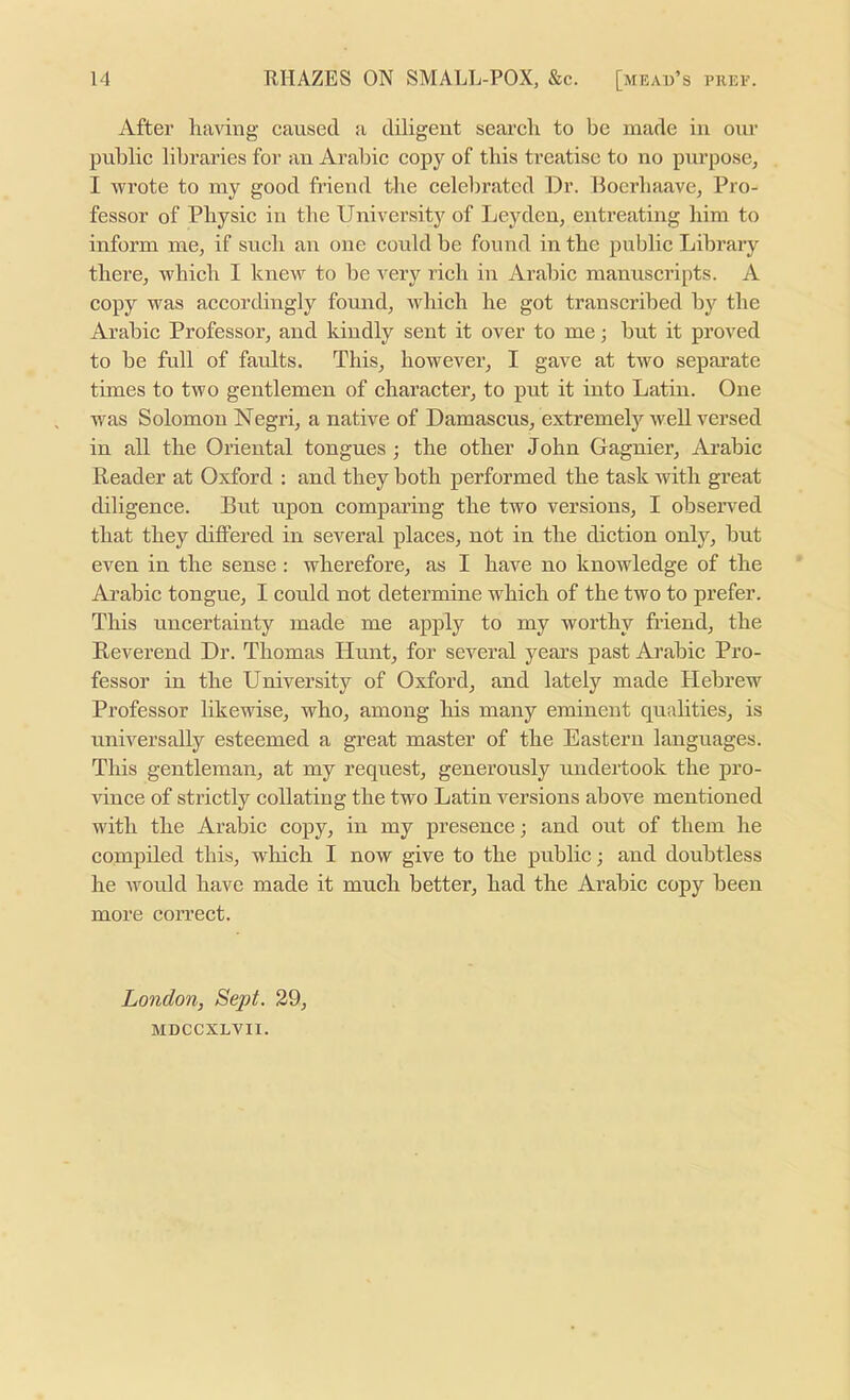 After having cansetl a diligent search to be made in our public libraries for an Arabic copy of this treatise to no purpose, I wrote to my good fi’iend the celebrated Dr. Boerhaave, Pro- fessor of Physic in the University of Leyden, entreating him to inform me, if such an one could be found in the public Library there, which I knew to be very rich in Arabic manuscripts. A copy was accordingly found, which he got transcribed by the Arabic Professor, and kindly sent it over to me; but it proved to be full of faults. This, however, I gave at two separate times to two gentlemen of character, to put it into Latin. One was Solomon Negri, a native of Damascus, extremely well versed in all the Oriental tongues ; the other John Gagnier, Ai’abic Reader at Oxford ; and they both performed the task with great chligence. But upon comparing the two versions, I observed that they differed in several places, not in the diction only, but even in the sense : wherefore, as I have no knowledge of the Ai’abic tongue, I could not determine which of the two to prefer. This uncertainty made me apply to my worthy friend, the Reverend Dr. Thomas Hunt, for several years past Arabic Pro- fessor in the University of Oxford, and lately made Hebrew Professor likewise, who, among his many eminent qualities, is universally esteemed a great master of the Eastern languages. This gentleman, at my request, generously undertook the pro- vince of strictly collating the two Latin versions above mentioned with the Arabic copy, in my presence; and out of them he compiled this, wliich I now give to the public; and doubtless he would have made it mueh better, had the Arabic copy been more correct. London, Sept. 29, aiDCCXLVII.