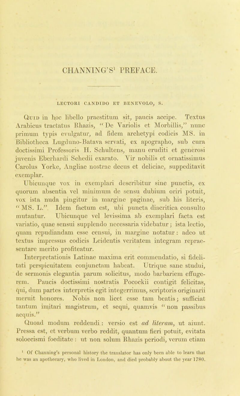 CllANNING’S' PUEFACE. LECTORI CANDIDO ET BENEVOLO, S. Quid in hoc libello praestitum sit, paiicis accipe. Textiis Avahicus tractatus Rhazis, ‘'De Variolis et Morhillis,” nunc primum t;iqjis evulgatur, ad fidem arclietypi codicis MS. in Bibliotheca Lugduno-Batava servati, ex apographo, sub cura doctissimi Professoris H. Scbultens, manu eruditi et generosi juvenis Eberbardi Sebedii exarato. Vir nobilis et ornatissimus Carolus Yorke, Angliae nostrae deeus et delieiae, suppeditavit exemplar. Ubicunque vox in exemplari deseribitur sine punctis, ex quorum absentia vel minimum de sensu dubium oriii potuit, vox ista nuda piugitur in margine paginae, sub bis bteris, “ MS. L.” Idem factum est, ubi puncta diacritica consulto mutantur. Ubicunque vel levissima ab exemplari facta est variatio, quae sensui supplendo necessaria videbatiu’; ista lectio, quam repudiandam esse censui, in margine notatur: adeo nt textus impressus codicis Leidentis veritatem integram reprae- sentare merito profiteatur. Interpretationis Latinae maxima erit commendatio, si fideli- tati perspicuitatem conjunctam babeat. Utrique sane studui, de sermonis elegantia pai’um solicitus, inodo barbai’iem effuge- rem. Paucis doctissimi nostratis Pocockii contigit felicitas, qui, dum partes interpretis egit integerrimus, scriptoris origiuarii meruit bonores. Nobis non licet esse tarn beatis; sufficiat tantum imitaii magistrum, et sequi, quamvis “ non passibus aeqnis.” Quoad modum reddendi: versio est ad liter am, ut aiunt. Pressa est, et verbum verbo reddit, quantum fieri potuit, evitata soloecismi foeditate : ut non solum Rbazis period!, verum etiam ' Of Channing’s personal history the translator has only been able to learn that he was an apothecary, who lived in London, and died probably .about the year 1780.