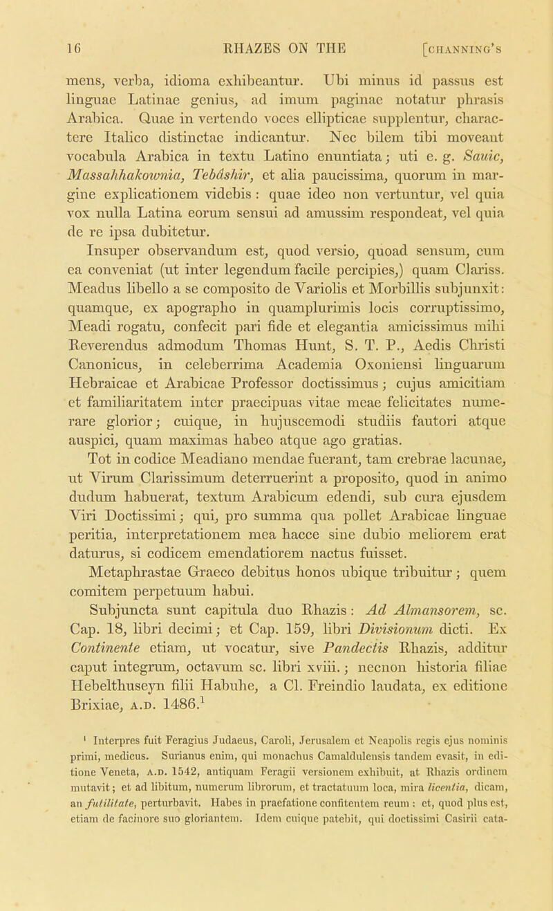 mens, verba, idioma exlubeantur. Ubi minus id passus est linguae Latinae genius, ad imum paginae notatur phrasis Arabica. Quae in vertendo voces ellipticae supplentur, cliarac- tere Italico distinctae indieantur. Nee bilem tibi moveant vocabula Arabica in textu Latino enuntiata; uti e. g. Sauic, Massahhakownia, Tebdshir, et alia paucissima, quorum in mar- gine explicationem videbis : quae ideo non vertuntur, vel quia vox nulla Latina eorum sensui ad amussim respondeat, vel quia de re ipsa dubitetur. Insuper observandum est, quod versio, quoad sensum, cum ea conveniat (ut inter legendum faeile percipies,) quam Oariss. Meadus libello a se composite de Variolis et Morbillis subjunxit: quamque, ex apograpbo in quamplurimis locis eorruptissimo, Meadi rogatu, confeeit pari fide et elegantia amicissimus milii Reverendus admodum Thomas Hunt, S. T. P., Aedis Christi Canonicus, in celeberrima Aeademia Oxoniensi linguarum Hebraicae et Arabieae Professor doetissimus; cujus amicitiam et familiaritatem inter praecipuas vitae meae felicitates nume- rare glorior; cuique, in hujuscemodi studiis fautori atque auspici, quam maximas habeo atque ago gratias. Tot in codice Meadiano mendae fuerant, tarn crebrae lacunae, ut Virum Clarissimum deterruerint a proposito, quod in animo dudum habuerat, textum Arabicum edendi, sub cui’a ejusdem ATri Doctissimij qui, pro summa qua pollet Arabieae linguae peritia, interpretationem mea hacce sine dubio meliorem erat datums, si codieem emendatiorem nactus fuisset. Metaphrastae Graeco debitus honos ubique tribuitm’; quern comitem pei^ietuum habui. Subjuneta sunt capitula duo Rhazis: Ad Almansorem, se. Cap. 18, libri decimi; et Cap. 159, libri Divisionum dicti. Ex Continente etiam, ut vocatur, sive Pandectis Rhazis, additur eaput integmm, oetavum sc. libri xviii.; necnon liistoria filiae Hebelthuseyn filii Habuhe, a Cl. Freindio laudata, ex editionc Brixiae, a.d. 1486.^ ' Interpres fuit Feragius Judaeus, Caroli, Jerusalem et Neapolis regis ejus nominis primi, medicus. Surianus enim, qui monachus Camaldidensis tandem evasit, in edi- tione Veneta, a.d. 1542, antiquam Feragii versionem exhibuit, at Rhazis ordincm mntavit; et ad libitum, numerum librornm, et tractatuum loca, mira licenfia, dicani, a.n futilifate, perturbavit. Habes in praefationeconfitentem reum : et, quod pluses!, etiam de facinore suo gloriantein. Idem cuique patebit, qui doctissiini Casirii cata-