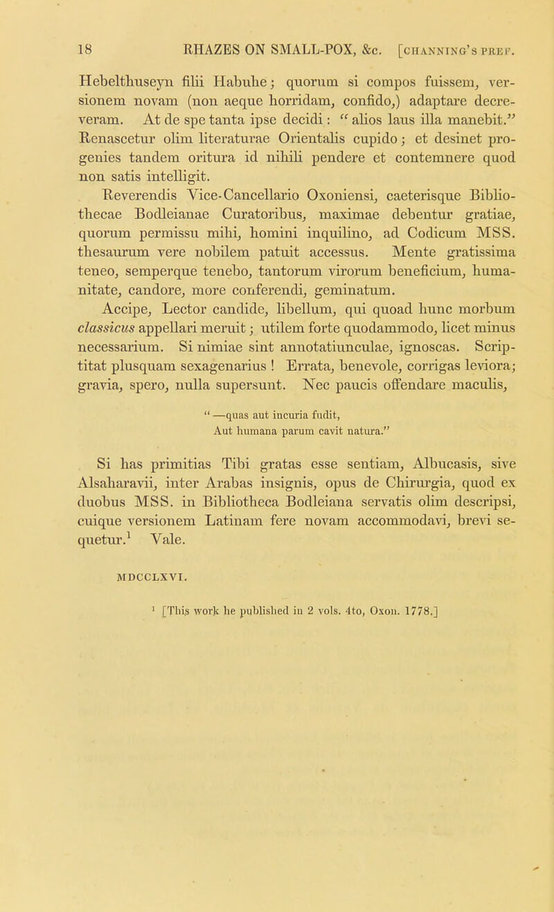 Hebeltlmseyn filii Habulie; quorum si compos fuissem, ver- sionem novam (non aeque horridam, confido,) adaptare decre- veram. At de spe tanta ipse decidi: “ alios laus ilia manebit/^ Renascetur olim literaturae Orientalis cupido; et desinet pro- genies tandem oritura id nihib pendere et contemnere quod non satis intelligit. Reverendis Vice-Cancellario Oxoniensq eaeterisque Biblio- tbecae Bodleianae Curatoribus, maximae debentur gratiae, quorum permissu mibq homini inquilino^ ad Codicum MSS. tbesaurum vere nobilem patuit accessus. Mente gratissima teneo, semperque tenebo, tantorum virorum beneficium, buma- nitate^ candore, more conferendi, geminatum. Accipe^ Lector candide, libellum, qui quoad bunc morbum classicus appellari meruit; utilem forte quodammodo, licet minus necessarium. Si nimiae sint annotatiuneulae, ignoscas. Scrip- titat plusquam sexagenarius ! Errata, benevole, corrigas leviora; gravia, spero, nulla supersunt. Nec paucis offendare maculis, “ —quas aut incuria fudit, Aut huraana parum cavit natura.” Si has primitias Tibi gratas esse sentiam, Albucasis, sive Alsabaravii, inter Arabas insignis, opus de Chirui’gia, quod ex duobus MSS. in Bibliotheca Bodleiana servatis olim descripsi, cuique versionem Latinam fere novam accommodavi, brevi se- quetur.^ Vale. MDCCLXVI. [Thi^ work he published in 2 vols. 4to, Oxon. 1778.] 1