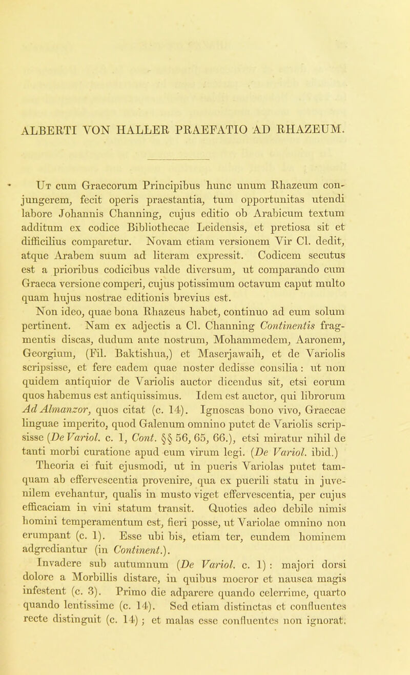 ALBERTI VON HALLER PRAEFATIO AD RHAZEUM. Ut cum Graecorum Principibus hunc unum Rhazeum COU' jungerem, fecit operis praestantia, turn opportunitas utendi labore Jobaunis Cbauning, cujus editio ob Arabicum textum additum ex codice Bibliotbecae Leidensis^ et pretiosa sit et difficilius comparetur. Novam etiam versionem Vir Cl. dedit, atque Arabem suum ad literam expressit. Codicem secutus est a prioribus codicibus valde diversumj ut comparando cum Graeca versione comperi, cujus potissimum octavum caput multo quam bujus nostrae editiouis brevius est. Non ideo, quae bona Rbazeus habetj continuo ad eum solum pertinent. Nam ex adjectis a Cl. Channing Continentis frag- mentis discas, dudum ante nostrum, Mobammedem, Aaronem, Georgium, (Fil. Baktisbua,) et Maserjawaih, et de Variolis scripsisse, et fere eadem quae noster dedisse eonsilia: ut non quidem antiquior de Variolis auctor dicendus sit, etsi eorum quos habemus est antiquissimus. Idem est auctor, qui librorum AdAlmanzor, quos citat (c. 14). Ignoscas bono vivo, Graecae linguae imperito, quod Galenum omnino putet de Variolis scrip- sisse {De Variol. c. 1, Cont. §§ 56, 65, 66.), etsi miratur nibil de tanti morbi curatione apud eum vmum legi. [De Variol. ibid.) Tlieoria ei fuit ejusmodi, ut in pueris Variolas putet tam- quam ab effervescentia provenire, qua ex puerili statu in juve- nilem evebantur, qualis in musto viget effervescentia, per cujus efficaciam in vini statum transit. Quoties adeo debile nimis bomini temperamentum est, fieri posse, ut Variolae omnino non erumpant (c. 1). Esse ubi bis, etiam ter, eundem bominem adgrediantur (in Continent.). Invadere sub autumnum [De Variol. c. 1) : majori dorsi dolore a Morbillis distare, in quibus moeror et nausea magis mfestent (c. 3). Primo die adparere quando celerrime, quarto quando lentissime (c. 14). Sed etiam distinctas ct conflueutes recte distinguit (c. 14); et malas esse confluentes non ignorat.