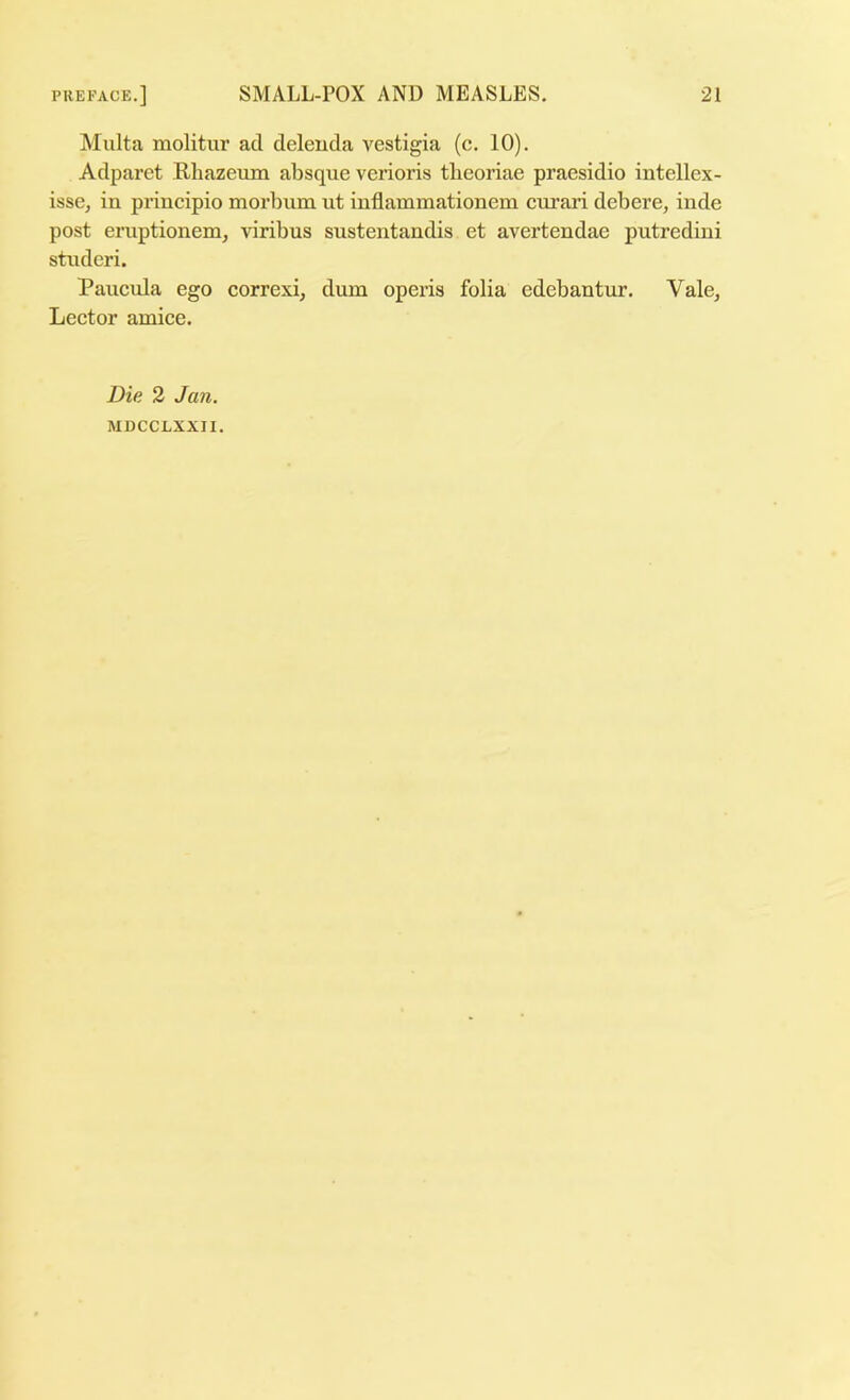 Malta molitur ad deleuda vestigia (c. 10). Adparet Rhazeum absque verioris tbeoriae praesidio intellex- isse, in principio morbum ut inflammationem curari debere, inde post eruptionem, viribus sustentandis et avertendae putredini studeri. Paucula ego correxi, dum operis folia edebantur. Vale^ Lector amice. Die 2 Jan. MDCCLXXII.