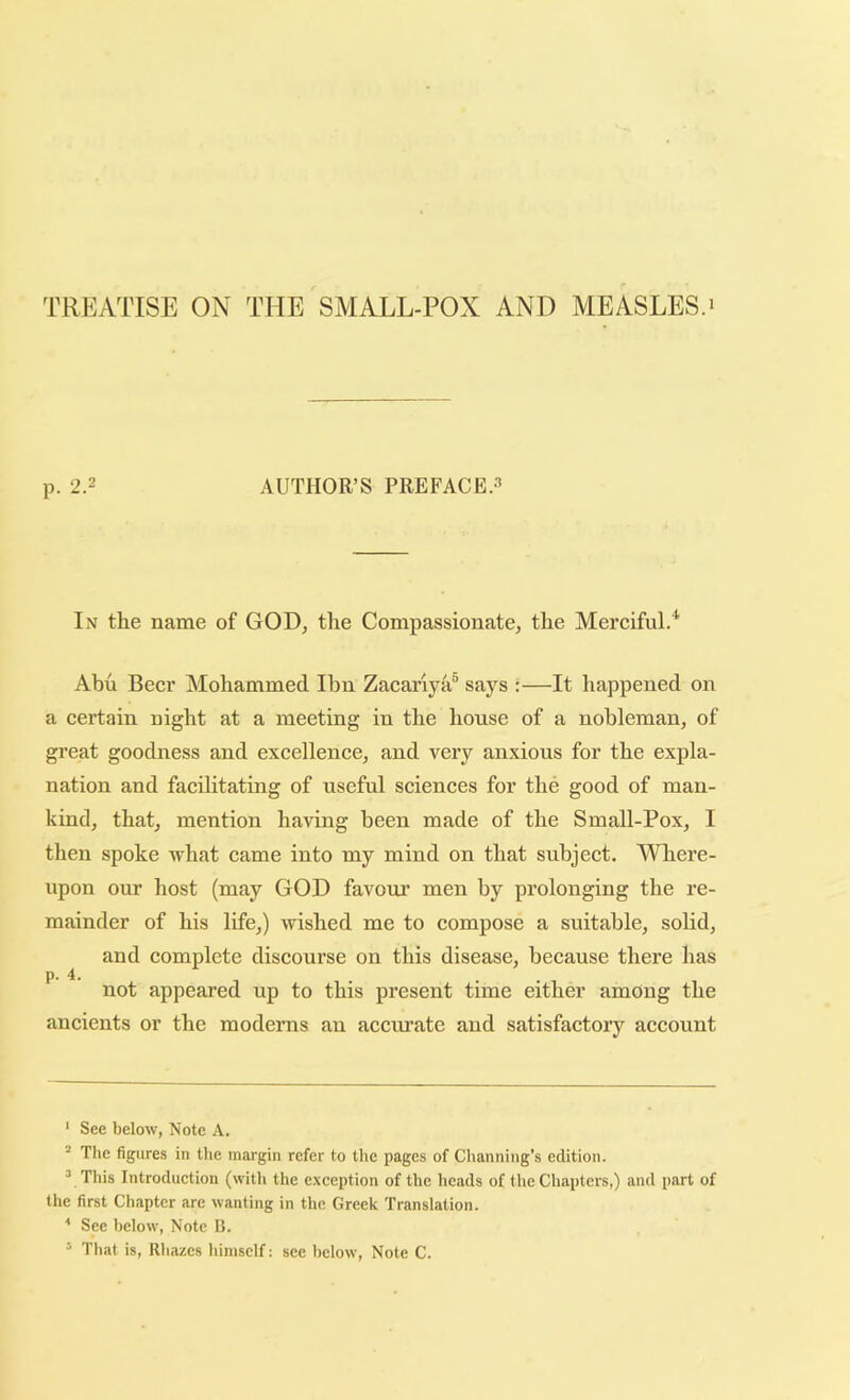 TREATISE ON THE SMALL-POX AND MEASLES.* * p. 2.2 AUTHOR’S PREFACE.3 In the name of GOD, the Compassionate, the Merciful.* Abu Beer Mohammed Ihn Zacariya® says :—It happened on a certain night at a meeting in the house of a nobleman, of great goodness and excellence, and very anxious for the expla- nation and facilitating of useful sciences for the good of man- kind, that, mention having been made of the Small-Pox, I then spoke what came into my mind on that subject. Where- upon our host (may GOD favour’ men by prolonging the re- mainder of his life,) wished me to compose a suitable, soHd, and complete discourse on this disease, because there has p. 4. not appeared up to this present time either among the ancients or the moderns an accurate and satisfactory account ‘ See below, Note A. * The figures in the margin refer to the pages of Channing’s edition. “ This Introduetion (with the exception of the heads of the Chapters,) and part of the first Chapter arc wanting in the Greek Translation. * See below. Note B. ^ That is, Rhazes himself: see below. Note C.