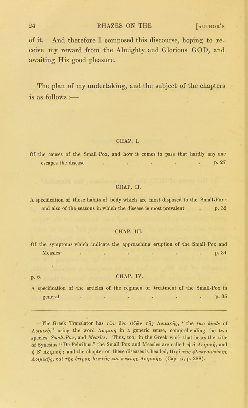 of it. And therefore I composed this discourse, hoping to re- ceive my reward from the Almighty and Glorious GOD, and awaiting His good pleasure. The plan of my undertaking, and the subject of the chapters is as follows ;— CHAP. I. Of the causes of the Small-Pox, and how it comes to pass that hardly any one escapes the disease . . . . . p. 27 CHAP. II. A specification of those habits of body which are most disposed to the Small-Pox; and also of the seasons in which the disease is most prevalent . p. 32 CHAP. III. Of the symptoms which indicate the approaching eniption of the Small-Pox and Measles* . . . . . . p. 34 p. 6. CHAP. IV. A specification of the articles of the regimen or treatment of the Small-Pox in general . . . . . . p. 36 * The Greek Translator has tuv Svo ftSiov rijg AoifUKijg, “ the ^wo /iinds of AotjutKj?,” using the word Aoijuikj? in a generic sense, comprehending the two species, Small-Pox, and Measles. Thus, too, in the Greek work that bears the title of Synesius “ De Fehribus,” the Small-Pox and Measles are called ?) d AoifUKti, and T} Aoi/jukt) ; and the chapter on these diseases is headed, Hipi riig ipXvKraivovaijg AoijxiK^g, Kai rijg irepag Xnrrijg Kai nvKvijg AoipiKijg. (Cap. Lx, p. 288).