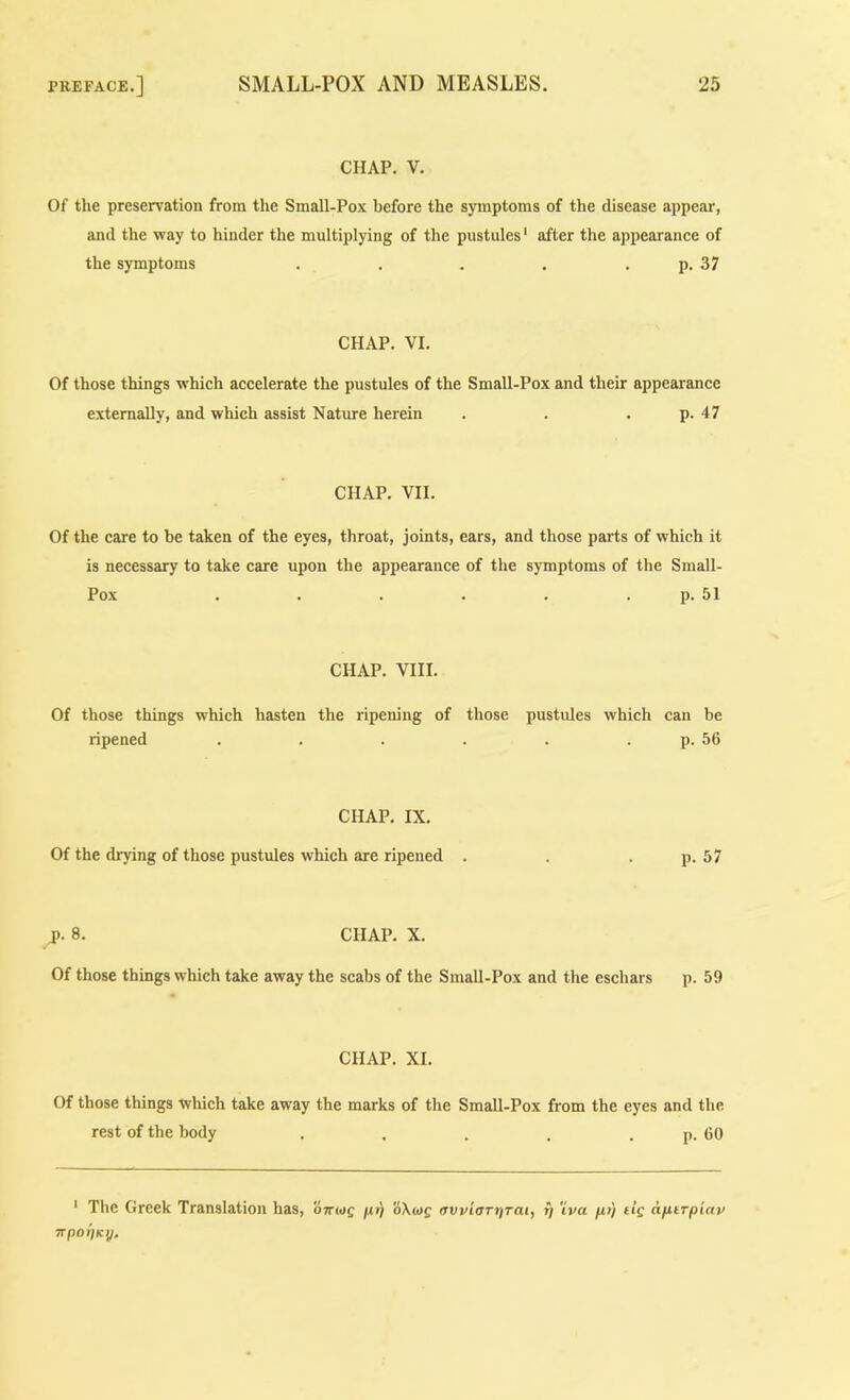 CHAP. V. Of the preservation from the Small-Pox before the symptoms of the disease appear, and the way to hinder the multiplying of the pustules ‘ after the appearance of the symptoms . . . . . p. 37 CHAP. VI. Of those things which accelerate the pustules of the Small-Pox and their appearance externally, and which assist Nature herein . . . p. 47 CHAP. VII. Of the care to be taken of the eyes, throat, joints, ears, and those parts of which it is necessary to take care upon the appearance of the symptoms of the Small- Pox . . . . . . p. 51 CHAP. VIII. Of those things which hasten the ripening of those pustules which can be ripened . . . . . . p. 56 CHAP, IX. Of the drying of those pustules which are ripened . . . p. 57 J). 8. CHAP. X. Of those things which take away the scabs of the SmaU-Pox and the eschars p. 59 CHAP. XI. Of those things which take away the marks of the Small-Pox from the eyes and the rest of the body . . . . . p. 60 ' The Greek Translation has, ottwc fit) avvioTriTai, y 'iva fu) dc afiirpiav irpoyKy.