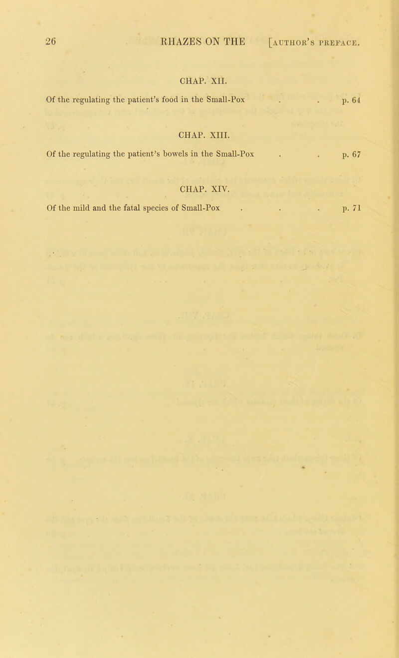 2G RHAZES ON THE [author’s CHAP. XII. Of the regulating the patient’s food in the Small-Pox CHAP. XIII. Of the regulating the patient’s bowels in the SmaU-Pox CHAP. XIV. I’REFACE. p. 64 p. 67 p. 71 Of the mild and the fatal speeies of Small-Pox