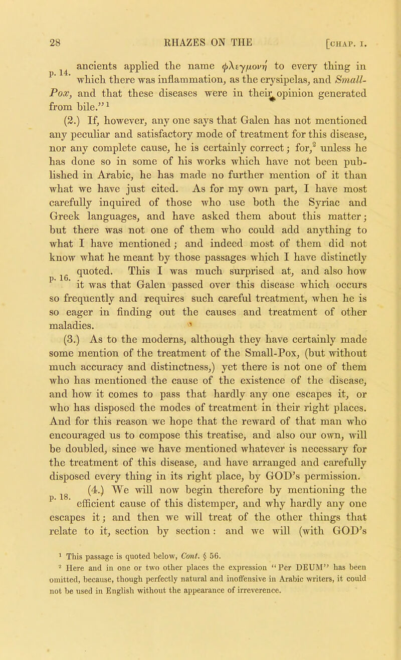 p. 16. ancients applied the name <j)\ayfj.ovr] to every thing in ’ which there was inflammation, as the erysipelas, and Small- Pox, and that these diseases were in thei:^ opinion generated from bile.” ^ (2.) If, however, any one says that Galen has not mentioned any peenliar and satisfactory mode of treatment for this disease, nor any complete cause, he is certainly correct; for,^ undess he has done so in some of his works which have not been pub- lished in Arabic, he has made no further mention of it than what we have just cited. As for my own part, I have most carefully inquired of those who use both the Syriac and Greek languages, and have asked them about this matter; hut there was not one of them who could add anything to what I have mentioned; and indeed most of them did not know what he meant by those passages which I have distinctly quoted. This I was much svu’prised at, and also how it was that Galen passed over this disease which occurs so frequently and requires such careful treatment, when he is so eager in flnding out the causes and treatment of other maladies. ’ (3.) As to the moderns, although they have certainly made some mention of the treatment of the SmaU-Pox, (but without much accuracy and distinctness,) yet there is not one of them who has mentioned the cause of the existence of the disease, and how it comes to pass that hardly any one escapes it, or who has disposed the modes of treatment in their right places. And for this reason we hope that the reward of that man who encouraged us to compose this treatise, and also our own, will be doubled, since we have mentioned whatever is necessary for the treatment of this disease, and have arranged and cai’efully disposed every thing in its right place, by GOD’s permission. (4.) We will now begin therefore by mentioning the efficient cause of this distemper, and why hardly any one escapes it; and then we will treat of the other things that relate to it, section by section: and we will (with GOD^s p. 18. * This passage is quoted helow, Cont. $ 56. “ Here and in one or two other places the expression “Per DEUM” has been omitted, because, though perfectly natural and inoffensive in Arabic writers, it could not be used in English without the appearance of irreverence.