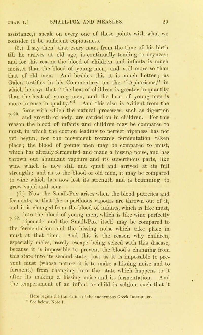 assistance,) speak on every one of these points with wliat we consider to he sufficient eopiousness. (5.) I say then^ that every man, from the time of his birth till he arrives at old age, is eontinually tending to diyness; and for this reason the blood of ehildren and infants is much moister than the blood of young men, and still more so than that of old men. And besides this it is much hotter; as Galen testifies in his Commentary on the “ Aphorisms,^^ in which he says that “ the heat of children is greater in quantity than the heat of young men, and the heat of young men is more intense in quality.^^® And this also is evident from the force with which the natm’al processes, such as digestion ' and growth of body, are earned on in children. For this reason the blood of infants and ehildren may be compared to must, in which the eoction leading to perfect ripeness has not yet begun, nor the movement towards fermentation taken place; the blood of young men may be compared to must, which has ah’eady fermented and made a hissing noise, and has thrown out abundant vapours and its superfluous parts, like wine which is now still and quiet and arrived at its full strength; and as to the blood of old men, it may be compared to wine which has now lost its strength and is beginning to grow vapid and sour. (6.) Now the Small-Pox arises when the blood putrefies and ferments, so that the superfluous vapours are thrown out of it, and it is changed from the blood of infants, which is like must, into the blood of young men, which is like wine perfectly ^ ripened: and the Small-Pox itself may be eompared to the fermentation and the hissing noise which take place in must at that time. And this is the reason why ehildren, especially males, rarely escape being seized with this disease, because it is impossible to prevent the blood’s changing from this state into its second state, just as it is impossible to pre- vent must (whose nature it is to make a hissing noise and to ferment,) from ehanging into the state whieh happens to it after its making a hissing noise and its fermentation. And the temperament of an infant or ehild is seldom such that it ' Here begins the translation of the anonymous Greek Interpreter. “ See below, Note 1.