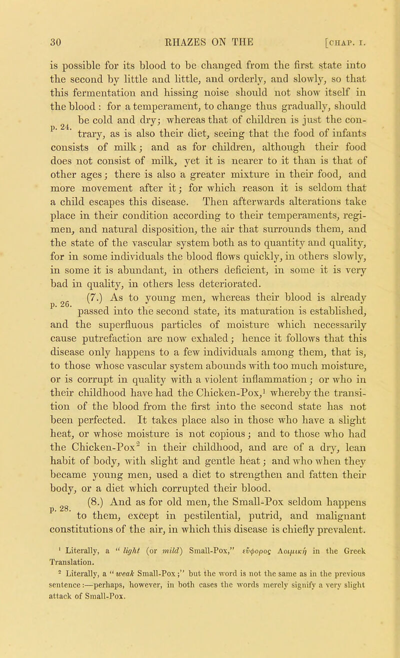 is possible for its blood to be cbanged from the first state into the second by little and little, and orderly, and slowly, so that this fermentation and hissing noise should not show itself in the blood : for a temperament, to change thus gradually, should be cold and dry; whereas that of children is just the con- ' trary, as is also their diet, seeing that the food of infants consists of milk; and as for children, although their food does not consist of milk, yet it is nearer to it than is that of other ages; there is also a greater mixtm’e in their food, and more movement after it; for which reason it is seldom that a child escapes this disease. Then afterwards alterations take place in their condition according to their temperaments, regi- men, and natural disposition, the air that smTOunds them, and the state of the vascular system both as to quantity and quality, for in some individuals the blood flows quickly, in others slowly, in some it is abundant, in others deficient, in some it is veiy bad in quahty, in others less deteriorated. (7.) As to young men, whereas their blood is ah’ead}'^ ’ passed into the second state, its maturation is established, and the superfluous particles of moisture which necessarily cause putrefaction are now exhaled; hence it follows that this disease only happens to a few individuals among them, that is, to those whose vascular system abounds with too much moistui’e, or is corrupt in quality with a violent inflammation; or who in then childhood have had the Chicken-Pox,* whereby the transi- tion of the blood from the first into the second state has not been perfected. It takes place also in those who have a slight heat, or whose moisture is not copious; and to those who had the Chicken-Pox^ in their childhood, and are of a dry, lean habit of body, with slight and gentle heat; and who when they became young men, used a diet to strengthen and fatten their body, or a diet which corrupted their blood. (8.) And as for old men, the Small-Pox seldom happens to them, except in pestilential, putrid, and malignant constitutions of the air, in which this disease is chiefly prevalent. ' Literally, a “ light (or mild') Small-Pox,’’ evipopos Aoi/^i/c?; in the Greek Translation. ^ Literally, a “ weak Small-Poxbut the word is not the same as in the previous sentence:—perhaps, however, in both cases the words merely signify a very slight attack of Small-Pox.