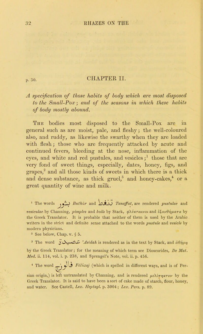 p. 30. CHAPTER II. A specification of those habits of body which are most disposed to the Small-Pox; and of the seasons in which these habits of body mostly abound. The bodies most disposed to the SmaU-Pox are in general sueh as are moist, pale, and fleshy; the weU-coloured also, and ruddy, as likewise the swarthy when they are loaded with flesh; those who are frequently attaeked by acute and continued fevers, bleeding at the nose, inflammation of the eyes, and white and red pustules, and vesicles those that are very fond of sweet things, especially, dates, honey, figs, and grapes,^ and all those kinds of sweets in which there is a thick and dense substance, as thick gruel,^ and honey-cakes,'* or a great quantity of wine and milk. * The words Buthur and liJlJO Tanaffat, are rendered pustulae and vesieulae by Channing, pimples and bails by Stack, (pXvKraivai and l^avOhpaTa by the Greek Translator. It is probable that neither of them is used by the Arabic writers in the strict and definite sense attached to the words pustule and vesicle by modern physicians. “ See below, Chap. v. $ 5. ^ The word 'Asldah is rendered as in the text by Stack, and a9rjpi] by the Greek Translator; for the meaning of which term see Dioscorides, Be Mai. Med. ii. 114, vol. i. p. 238, and Sprengel’s Note, vol. ii. p. 456. * The word Fdluzaj (which is spelled in different ways, and is of Per- sian origin,) is left untranslated by Channing, and is rendered ptXimjKTOv by the Greek Translator. It is said to have been a sort of cake made of starch, flour, honey, and water. See Castell, Lex. Heptagl. p. 3004 ; Lex. Pers. p. 8!).