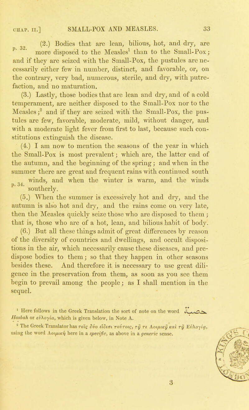 (2.) Bodies that are lean, bilious, hot, and dry, are ’ more disposed to the Measles^ than to the Small-Pox; and if they are seized Avith the Small-Pox, the pustules are ne- cessarily either few in number, distinct, and favorable, or, on the contrary, very bad, numerous, sterile, and dry, with putre- faction, and no maturation. (3.) Lastly, those bodies that are lean and dry, and of a cold temperament, are neither disposed to the Small-Pox nor to the Measles and if they are seized with the Small-Pox, the pus- tules are feiv, favorable, moderate, mild, without danger, and with a moderate light fever from first to last, because such con- stitutions extinguish the disease. (4.) I am now to mention the seasons of the year in which the Small-Pox is most prevalent; which are, the latter end of the autumn, and the beginning of the spring; and when in the summer there are great and frequent rains with continued south winds, and when the winter is warm, and the Avinds ’ southerly. (5.) When the summer is excessively hot and dry, and the autumn is also hot and dry, and the rains come on very late, then the Measles quickly seize those who are disposed to them ; that is, those who are of a hot, lean, and bilious habit of body. (6.) But aU these things admit of great differences by reason of the diversity of countries and dwellings, and occult disposi- tions in the air, Avhich necessarily cause these diseases, and pre- dispose bodies to them; so that they happen in other seasons besides these. And therefore it is necessary to use great dili- gence in the preservation from them, as soon as you see them begin to prevail among the people; as I shall mention in the sequel. • • ‘ Here follows in the Greek Translation the sort of note on the word A. . Hanbah or tvKoyia, which is given below, in Note A. ^ The Greek Translator has rote tiStai tovtoiq, ry re Aoijitdcy teat ry EvXoyly:, using the word AoifUKri here in a specific, as above in a generic sense. 3