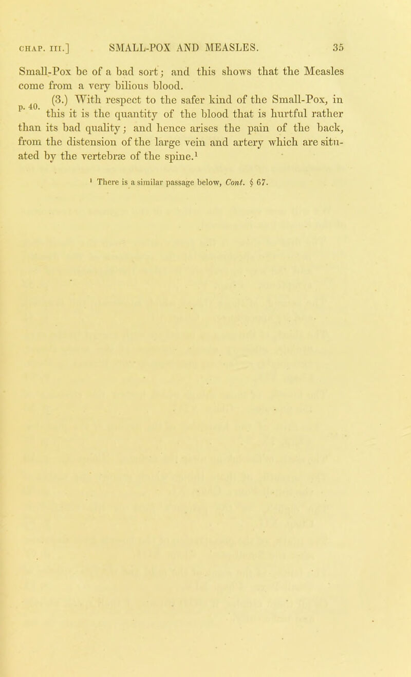 Small-Pox be of a bad sort; and tbis shows that the Measles come from a veiy bilious blood. (3.) With respect to the safer kind of the Small-Pox, in ^ ’ this it is the quantity of the blood that is hurtful rather than its bad quality; and hence ai’ises the pain of the back, from the distension of the large vein and artery which are situ- ated by the vertebrae of the spine.^ There is a similar passage below, Cont. § 67.