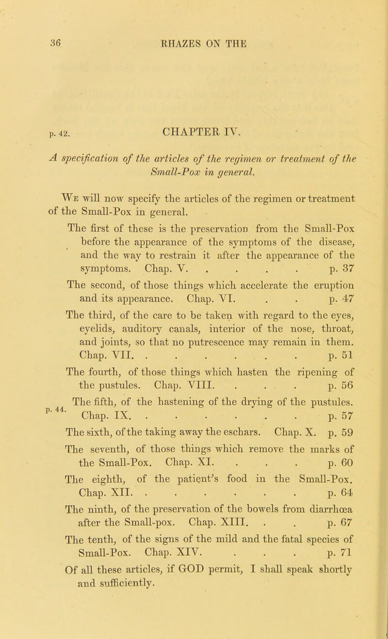 p. 42. CHAPTER IV. A specification of the articles of the regimen or treatment of the Small-Pox in general. We will now specify the articles of the regimen or treatment of the Small-Pox in general. The first of these is the preservation from the Small-Pox before the appearance of the symptoms of the disease, and the way to restrain it after the appearance of the symptoms. Chap. V. . . . . p. 37 The second, of those things which accelerate the eruption and its appearance. Chap. VI. . . p. 47 The third, of the care to be taken with regard to the eyes, eyelids, auditory canals, interior of the nose, throat, and joints, so that no putrescence may remain in them. Chap. VII. . . . . . . p. 51 The fourth, of those things which hasten the ripening of the pustules. Chap. VIII. . . . p. 56 The fifth, of the hastening of the drying of the pustules. Chap. IX p. 57 The sixth, of the taking away the eschars. Chap. X. p. 59 The seventh, of those things which remove the marks of the Small-Pox. Chap. XI. . . . p. 60 The eighth, of the patienPs food in the Small-Pox. Chap. XII. ...... p. 64 The ninth, of the preservation of the bowels from diarrhcea after the Small-pox. Chap. XIII. . . p. 67 The tenth, of the signs of the mild and the fatal species of Small-Pox. Chap. XIV. . . . p. 71 Of all these articles, if GOD permit, I shall speak shortly and sufficiently.