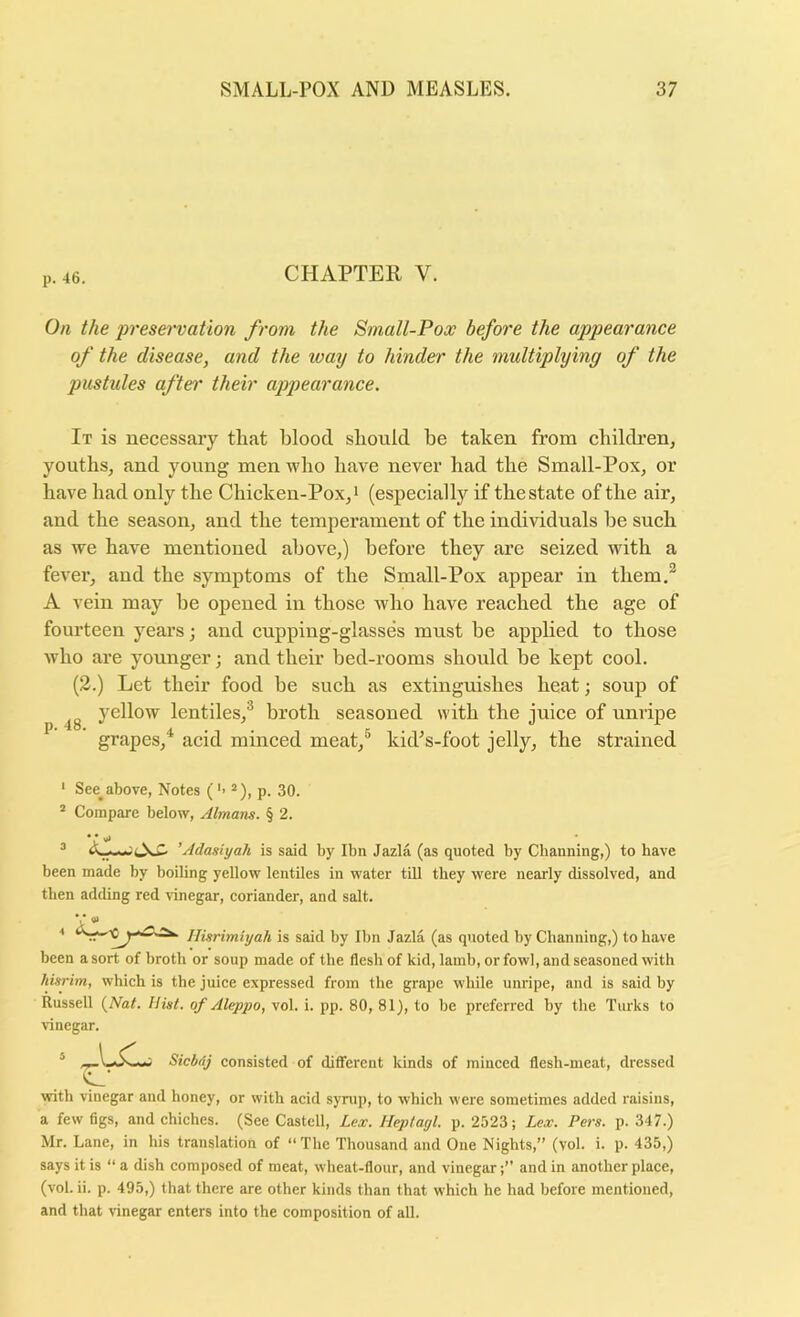 CHAPTER V. On the preservation from the Small-Pox before the appearance of the disease, and the way to hinder the multiplying of the pustules aftei’ their ajjpearance. It is necessary that blood should he taken from childi’en, youths, and young men who have never had the Small-Pox, or have had only the Chicken-Pox,i (especially if the state of the air, and the season, and the temperament of the individuals he such as we have mentioned above,) before they are seized with a fever, and the symptoms of the Small-Pox appear in them.^ A vein may he opened in those who have reached the age of fourteen years; and cupping-glasses must he applied to those who are younger; and their bed-rooms should he kept cool. (3.) Let their food be such as extinguishes heat; soup of yellow lentiles,® broth seasoned with the juice of unripe P* A • • K • « • grapes, acid minced meat,® kid^s-foot jelly, the strained ‘ See^above, Notes ('> “), p. 30. * Compare below, Almans. § 2. ’Adasiyah is said by Ibn Jazla (as quoted by Channing,) to have been made by boiling yellow lentiles in water till they were nearly dissolved, and then adding red \-inegar, coriander, and salt. ■t s iiisrimUjah is said by Ibn Jazla (as quoted by Channing,) to have been a sort of broth or soup made of the flesh of kid, lamb, or fowl, and seasoned with hisrim, which is the juice expressed from the grape while unripe, and is said hy Russell {Nat. Hint, of Aleppo, vol. i. pp. 80, 81), to be preferred by the Turks to vinegar. Siebrij consisted of different kinds of minced flesh-meat, dressed with vinegar and honey, or with acid syrup, to which were sometimes added raisins, a few figs, and chiches. (See Castell, Lex. Heptagl. p. 2523; Lex. Pers. p. 347.) Mr. Lane, in his translation of “The Thousand and One Nights,” (vol. i. p. 435,) says it is “ a dish composed of meat, wheat-flour, and vinegarand in another place, (vol. ii. p. 495,) that there are other kinds than that which he had before mentioned, and that vinegar enters into the composition of all.