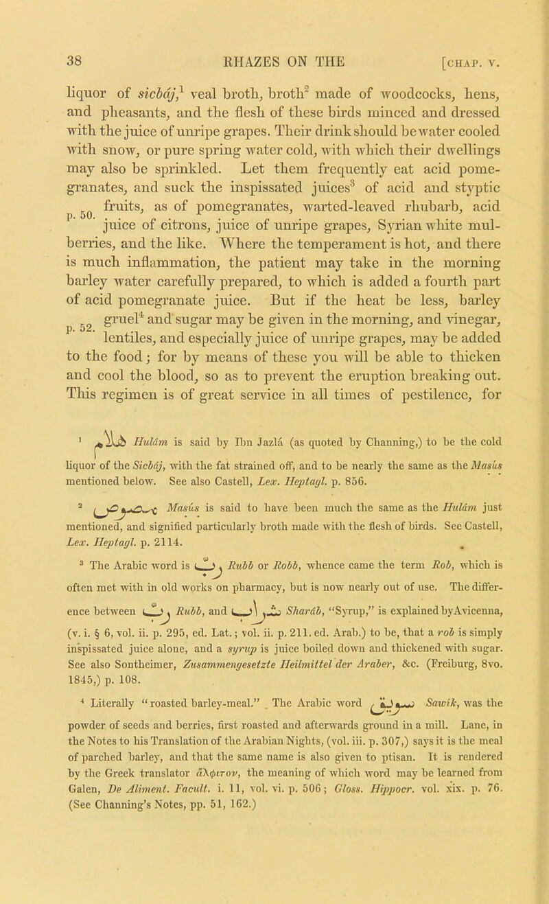 liquor of sicbdj^ veal brotlij broth^ made of woodcocks, bens, and pheasants, and the flesh of these birds minced and dressed with the juice of unripe grapes. Their drinkshould bewater cooled with snow, or pure spring water cold, with which their dwellings may also be sprinkled. Let them frequently eat acid pome- gi’anates, and suck the inspissated juices® of acid aiid stj'^ptic fruits, as of pomegranates, warted-leaved rhubarb, acid juice of citrons, juice of unripe grapes, Syrian white mul- berries, and the like. Where the temperament is hot, and there is much inflammation, the patient may take in the morning barley water carefully prepared, to which is added a fourth part of acid pomegranate juice. But if the heat be less, barley grueB and sugar may be given in the morning, and vinegar, lentiles, and especially juice of unripe grapes, majf be added to the food; for by means of these you will be able to thicken and cool the blood, so as to prevent the eruption breaking out. This regimen is of great sendee in all times of pestilence, for I r Huldm is said by Ibn Jazla (as quoted by Chauning,) to be the cold Uquor of the Siebdj, with the fat strained off, and to be nearly the same as the Masus mentioned below. See also Castell, Lex. Heptayl. p. 856. mentioned, and signified particularly broth made with the flesh of birds. See Castell, Lex. Lleptagl. p. 2114. ^ The Arabic word is >. Ruhb or Robb, whence came the term Rob, which is ♦ J often met with in old works on pharmacy, but is now nearly out of use. The diflfer- ence between Rubb, and Shardb, “S)Tup,” is explained by Avicenna, (v. i. § 6, vol. ii. p. 295, ed. Lat.; vol. ii. p. 211. ed. Arab.) to be, that a rob is simply inspissated juice alone, and a syrup is juice hoiled down and thickened with sugar. See also Sontheimer, Zusammengesetzte Heilmittel der Araber, &c. (Freiburg, 8vo. 1845,) p. 108. ■* Literally “ roasted barley-meal.” . The Arabic word Saxoik, was the powder of seeds and berries, first roasted and afterwards ground in a miU. Lane, in the Notes to his Translation of the Arabian Nights, (vol. iii. p. 307,) says it is the meal of parched harley, and that the same name is also given to ptisan. It is rendered by the Greek translator dX(j>irov, the meaning of which word may be learned from Galen, De Aliment. Facult. i. 11, vol. vi. p. 506; Gloss. Hippocr. vol. xix. p. 76. (See Channing’s Notes, pp. 51, 162.)