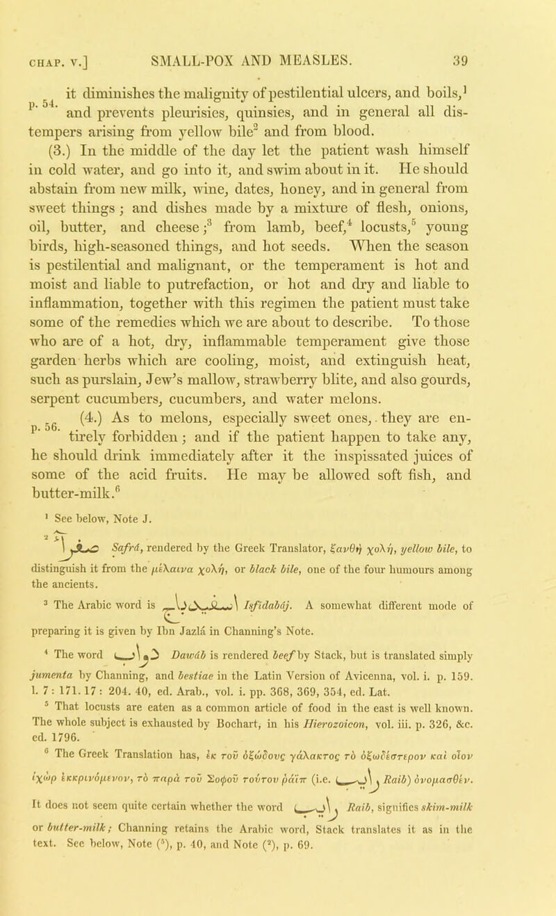 it climinislies tlie malignity of pestilential ulcers, and boils,’ ’ and prevents pleurisies, quinsies, and in general all dis- tempers arising from yellow bile” and from blood. (3.) In tbe middle of the day let the patient wash himself in cold water, and go into it, and swim about in it. He should abstain from new milk, wine, dates, honey, and in general from sweet things ; and dishes made by a mixture of flesh, onions, oil, butter, and cheese f fr’om lamb, beef,^ locusts,^ young birds, high-seasoned things, and hot seeds. When the season is pestilential and mahgnant, or the temperament is hot and moist and liable to putrefaction, or hot and dry and liable to inflammation, together with this regimen the patient must take some of the remedies which we are about to describe. To those who are of a hot, dry, inflammable temperament give those garden herbs which are cooling, moist, and extinguish heat, such as purslain, Jew’s mallow, strawberry blite, and also gourds, serpent cucumbers, cucumbers, and water melons. (4.) As to melons, especially sweet ones,. they are en- tirely forbidden; and if the patient happen to take any, he should drink immediately after it the inspissated juices of some of the acid fruits. He may be allowed soft flsh, and butter-milk.*’ p. 56. ' See below, Note J. Safrd, rendered by the Greek Translator, ^av9tj x°^V> yellow bile, to distinguish it from the jiiXaiva xo\i), or black bile, one of the four humours among the ancients. ^ The Arabic word is I . 0 Isfidabdj. A somewhat different mode of .. preparing it is given by Ibn Jazla in Channing’s Note. ■' The word Dawdb is rendered beefhy Stack, but is translated simply jumenta by Channing, and bestiae in the Latin Version of Avicenna, vol. i. p. 159. 1. 7 ; 171.17 : 204. 40, ed. Arab., vol. i. pp. 368, 369, 354, ed. Lat. ’ That locusts are eaten as a common article of food in the east is well known. The whole subject is exhausted by Bochart, in his Hierozoicon, vol. iii. p. 326, &c. ed. 1796. ® The Greek Translation has, Ik rov d^uSovg •yaXaKTog rb o^uibsarepov Kai olov ‘X^op iKKpivop.tvov, TO Tznpa Toil 2)o0ov rovTOv patTT (i.e. t Raib) 6vop.aa9tv. t, Raib, signifies skim-milk It does not seem quite certain whether the word QX butter-milk; Channing retains the Arabic word. Stack translates it as in tlie text. Sec below. Note (■’’), p. 40, and Note (*), p. 69.