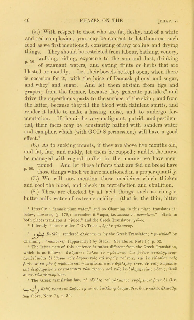 (5.) With respect to those who are fat, fleshy, and of a white and red complexion, you may he content to let them eat such food as we first mentioned, consisting of any cooling and drying tilings. They should he restricted from labour, bathing, veneiy, walking, riding, exposure to the sun and dust, drinking ^ of stagnant waters, and eating fruits or herbs that are blasted or mouldy. Let their bowels be kept open, when there is occasion for it, with the juice of Damask plums^ and sugar, and whey^ and sugar. And let them abstain from figs and grapes; from the former, because they generate pustules,® and drive the superfluous parts to the surface of the skin; and from the latter, because they fill the blood with flatulent spirits, and render it liable to make a hissing noise, and to undergo fer- mentation. If the air be very malignant, putrid, and pestilen- tial, their faces may be constantly bathed with sanders water and camphor, which (with GOD^S permission,) will have a good effect.^ (6.) As to sucking infants, if they are above five months old, and fat, fair, and ruddy, let them be cupped; and let the mu’se be managed with regard to diet in the manner Ave have men- ^ tioned. And let those infants that are fed on bread have ^ ' those things which we have mentioned in a proper quantity. (7.) We will noAV mention those medicines which thicken and cool the blood, and check its putrefaction and ebullition. (8.) These are checked by all acid things, such as rinegar, butter-milk water of extreme acidity,® (that is, the thin, bitter ‘ LiteraJly “ damask plum water,” and so Channing in this place translates it: below, however, (p. 178,) he renders it “ aqua, i.e. succus vel decoctum.” Stack in both places translates it “ juiceand the Greek Translator, ^ Literally “ cheese water Gr. Transl., dppbv yaXaKTog. ^ ^y,. S Butliur, rendered ^Xuicraivat by the Greek Translator; ‘‘pustulae” hy Channing; “ Jiumours,” (apparently,) by Stack. See above. Note ('), p. 32. ■' The latter part of this sentence is rather different from the Greek Translation, which is as follows: aTroparre SioXov t6 npocruTrov did pddiov aTaXdyparog' dvadtutuQai Se 606via rdlg bai^pavToig /cat vypoig rovrotg, koI i7nri6ecr9ai ratg piaiv. avTj] pev r) trpovoia kuI y tTripeXeia Trdvv dupkXipog iariv Iv rdig XoipiKoig /cat Sie^Oappsvaig KaraaTaatai raiv dipwv, Kal ra~ig LTndEdjjpjjKviaig voaoig, Oiov cvvavTiXapISavopivov. ® The Greek translation has, ro o^iodeg tov ydXaKrog rvipoptvov pdiw dk (i. c. Raid) napaTov rp aiiTov dtaXeKrip dvoparrOev, b-av KnXiog r/XiacrOp. See above. Note (®), p. 39.