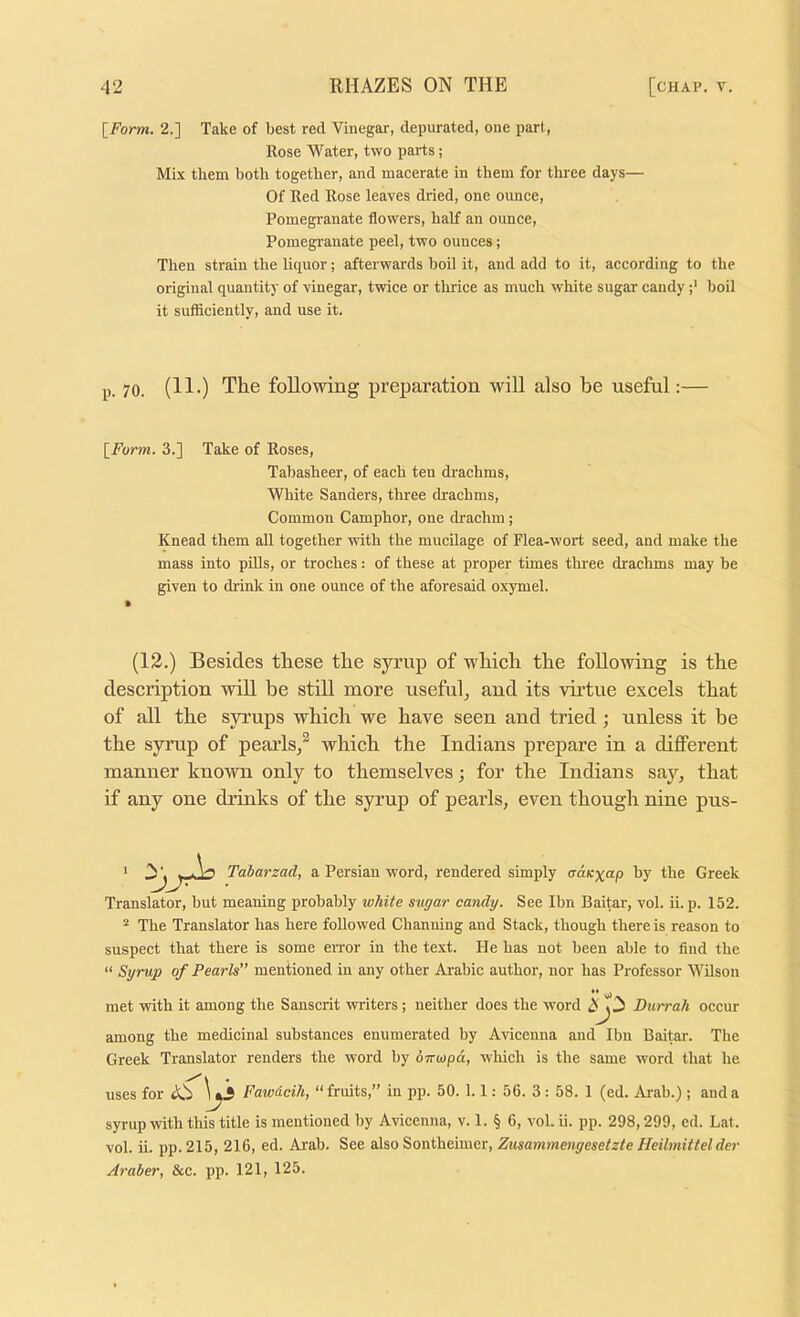 [^Form. 2.] Take of best red Vinegar, depurated, one part. Rose Water, two parts; Mix them both together, and macerate in them for three days— Of Red Rose leaves dried, one ounce, Pomegranate flowers, half an ounce. Pomegranate peel, two ounces; Then strain the liquor; afterwards hoil it, and add to it, according to the original quantity of vinegar, twice or thrice as much white sugar candyboil it sufficiently, and use it. p. 70. (11.) The following preparation will also be useful:— \_Form. 3.] Take of Roses, Tabasheer, of each ten drachms. White Sanders, three drachms. Common Camphor, one drachm ; Knead them all together with the mucUage of Flea-wort seed, and make the mass into pills, or troches: of these at proper times three drachms may he given to drink in one ounce of the aforesaid oxymel. (12.) Besides these the syrup of which the following is the description will be still more useful^ and its virtue excels that of all the syrups which we have seen and tried; unless it be the syrup of pearls/ which the Indians prepare in a different manner known only to themselves; for the Indians say, that if any one drinks of the syrup of pearls, even though nine pus- Translator, but meaning probably white sugar candy. See Ibn Baitar, vol. ii. p. 152. * The Translator has here followed Chanuing and Stack, though there is reason to suspect that there is some error in the text. He has not been able to And the “ Syrup of Pearls” mentioned in any other Arabic author, nor has Professor Wilson met with it among the Sanscrit writers; neither does the word J Durrah occur among the medicinal substances enumerated by Artceuna and Ibn Baitar. The Greek Translator renders the word hy oTrwpd, which is the same word that he uses for A.'i Fawdcih, “fruits,” in pp. 50. 1.1; 56. 3: 58. 1 (ed. Arab.) ; and a syrup with this title is mentioned by Avicenna, v. 1. § 6, vol. ii. pp. 298,299, ed. Lat. vol. ii. pp. 215, 216, ed. Arab. See also Sontheimer, Zusaminengesetzte Hcilmittel der Araber, &c. pp. 121, 125.