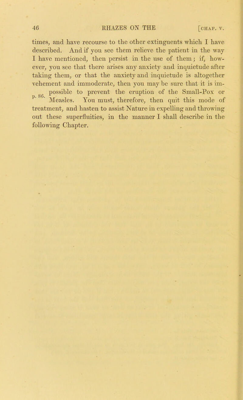 times, and liave recourse to the other extinguents which I have described. And if yon see them relieve the patient in the way I have mentioned, then persist in the use of them; if, how- ever, yon see that there arises any anxiety and inquietude after taking them, or that the anxiety and inquietude is altogether vehement and immoderate, then you may be sure that it is im- gg possible to prevent the eruption of the Small-Pox or ’ Measles. You must, therefore, then quit this mode of treatment, and hasten to assist Nature in expelling and throwing out these superfluities, in the manner I shall describe in the following Chapter.