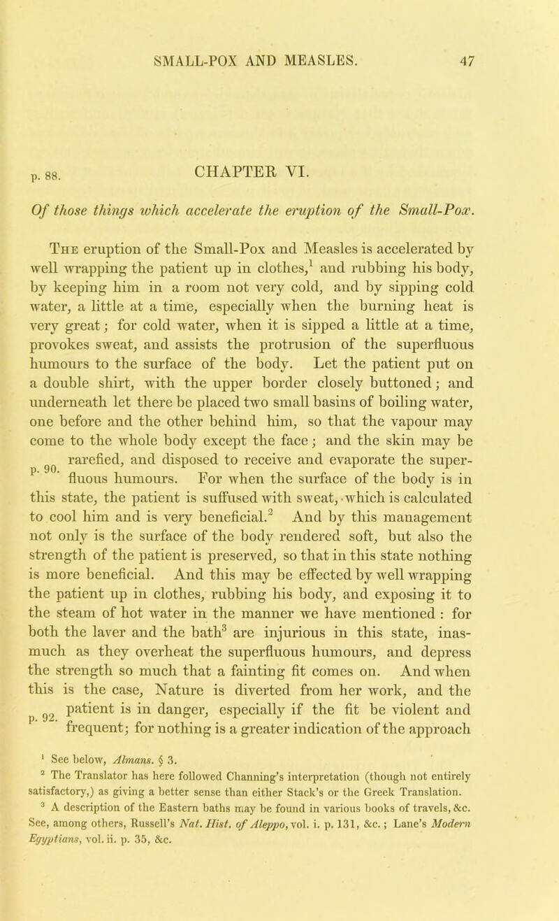 p. 88. CHAPTER VI. Of those things which accelerate the eruption of the Small-Pox. The eruption of the Small-Pox and Measles is accelerated by well ^vi’apping the patient up in clothes/ and rubbing his body, by keeping him in a room not very cold, and by sipping cold water, a little at a time, especially when the burning heat is very great; for cold water, when it is sipped a little at a time, provokes sweat, and assists the protrusion of the superfluous humoiu's to the sixrface of the body. Let the patient put on a double shii’t, with the upper border closely buttoned; and underneath let there be placed two small basins of boiling water, one before and the other behind him, so that the vapour may come to the whole body except the face; and the skin may be rarefied, and disposed to receive and evaporate the super- ^ fluous humours. For when the surface of the body is in this state, the patient is suffused with sweat, which is calculated to cool him and is very beneficial.'^ And by this management not only is the surface of the body rendered soft, but also the strength of the patient is preserved, so that in this state nothing is more beneficial. And this may be effected by well wrapping the patient up in clothes, nibbing his body, and exposing it to the steam of hot water in the manner we have mentioned : for both the laver and the bath® are injurious in this state, inas- much as they overheat the superfluous humours, and depress the strength so much that a fainting fit comes on. And when this is the case. Nature is diverted from her work, and the patient is in danger, especially if the fit be violent and frequent; for nothing is a greater indication of the approach ' See below, Almans. $ 3. The Translator has here followed Channing’s interpretation (though not entirely satisfactory,) as giving abetter sense than either Stack’s or the Greek Translation. ^ A description of the Eastern baths may be found in various books of travels, &c. See, among others, Russell’s Nat. Hist, of Aleppo, vq\. i. p. 131, &c.; Lane’s Modem Egyptians, vol. ii. p. 35, &c.