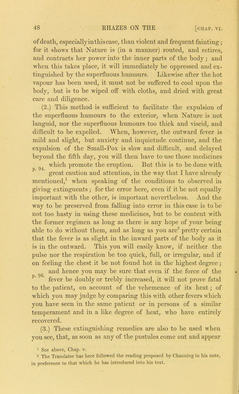 of death, especially in this case, than violent and frequent fainting; for it shows that Nature is (in a manner) routed, and retires, and contracts her power into the inner parts of the body; and when this takes place, it will immediately be oppressed and ex- tinguished by the superfluous humours. Likewise after the hot vapoui’ has been used, it must not be suffered to cool upon the body, but is to he wiped off with cloths, and dried with great care and diligence. (2.) This method is sufficient to facihtate the expulsion of the superfluous humours to the exterior, when Nature is not languid, nor the superfluous humom’s too thick and viscid, and diflicult to he expelled. When, however, the outward fever is mild and slight, hut anxiety and inquietude continue, and the expulsion of the Small-Pox is slow and difficult, and delayed beyond the fifth day, you will then have to use those medicines which promote the eruption. But this is to he done with ^ great caution and attention, in the way that I have ab’eady mentioned,^ when speaking of the conditions to observed in gi^dug extinguents; for the error here, even if it he not equally important with the other, is important nevertheless. And the way to he preserved from falling into error in this case is to he not too hasty in using these medicines, but to he content with the former regimen as long as there is any hope of your being able to do without them, and as long as you are^ pretty certain that the fever is as slight in the inwai’d parts of the body as it is in the outward. This you will easily know, if neither the pulse nor the respmation be too quick, full, or irregular, and if on feeling the chest it be not found hot in the highest degree; and hence you may he sure that even if the force of the ' fever be doubly or trebly increased, it wfil not prove fatal to the patient, on account of the vehemence of its heat; of which you may judge by comparing this with other fevers Avhich you have seen in the same patient or in persons of a similar temperament and in a like degree of heat, who have enthely recovered. (3.) These extinguishing remedies are also to he used when you see, that, as soon as any of the pustules come out and appear ' See above, Chap. v. The Translator has here followed the reading proposed by Channing in his note, in preference to that which he has introduced into his te.xt.