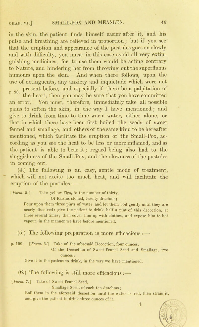 in the skin, the patient finds himself easier after it, and his pulse and breathing are relieved in proportion; but if you see that the eruption and appearance of the pustules goes on slowly and with difficulty, you must in this case avoid all very extin- guishing medicines, for to use them would be acting contrary to Nature, and hindering her from throwing out the superfluous humours upon the skin. And when there follows, upon the use of extinguents, any anxiety and inquietude which were not present before, and especially if there be a palpitation of ^ ’ the heart, then yon may be sure that yon have committed an error. You must, therefore, immediately take all possible pains to soften the skin, in the way I have mentioned; and give to drink from time to time warm water, either alone, or that in Avhich there have been first boiled the seeds of sweet fennel and smallage, and others of the same kind to be hereafter mentioned, which facilitate the eruption of the Small-Pox, ac- cording as you see the heat to be less or more inflamed, and as the patient is able to bear it; regard being also had to the sluggishness of the Small-Pox, and the slowness of the pustules in coming out. (4.) The following is an easy, gentle mode of treatment,  which will not excite too much heat, and will facilitate the eniption of the pustules :— [Form. 5.] Take yellow Figs, to the number of thirty, Of Raisins stoned, twenty drachms; Pour upon them three pints of water, and let them boil gently until they are nearly dissolved: give the patient to drink half a pint of this decoction, at three several times; then cover him up with clothes, and expose him to hot vapour, in the manner we have before mentioned. (5.) The following preparation is more efficacious:— p. 100. [Form. 6.] Take of the aforesaid Decoction, four ounces. Of the Decoction of Sweet Fennel Seed and Smallage, two ounces; Give it to the patient to drink, in the way we have mentioned. (6.) The following is still more efficacious:— [Form. 7.] Take of Sweet Fennel Seed, Smallage Seed, of each ten drachms; Boil them in the aforesaid decoction until the water is red, then strain it, and give the patient to drink three ounces of it. 4 r-i/tf