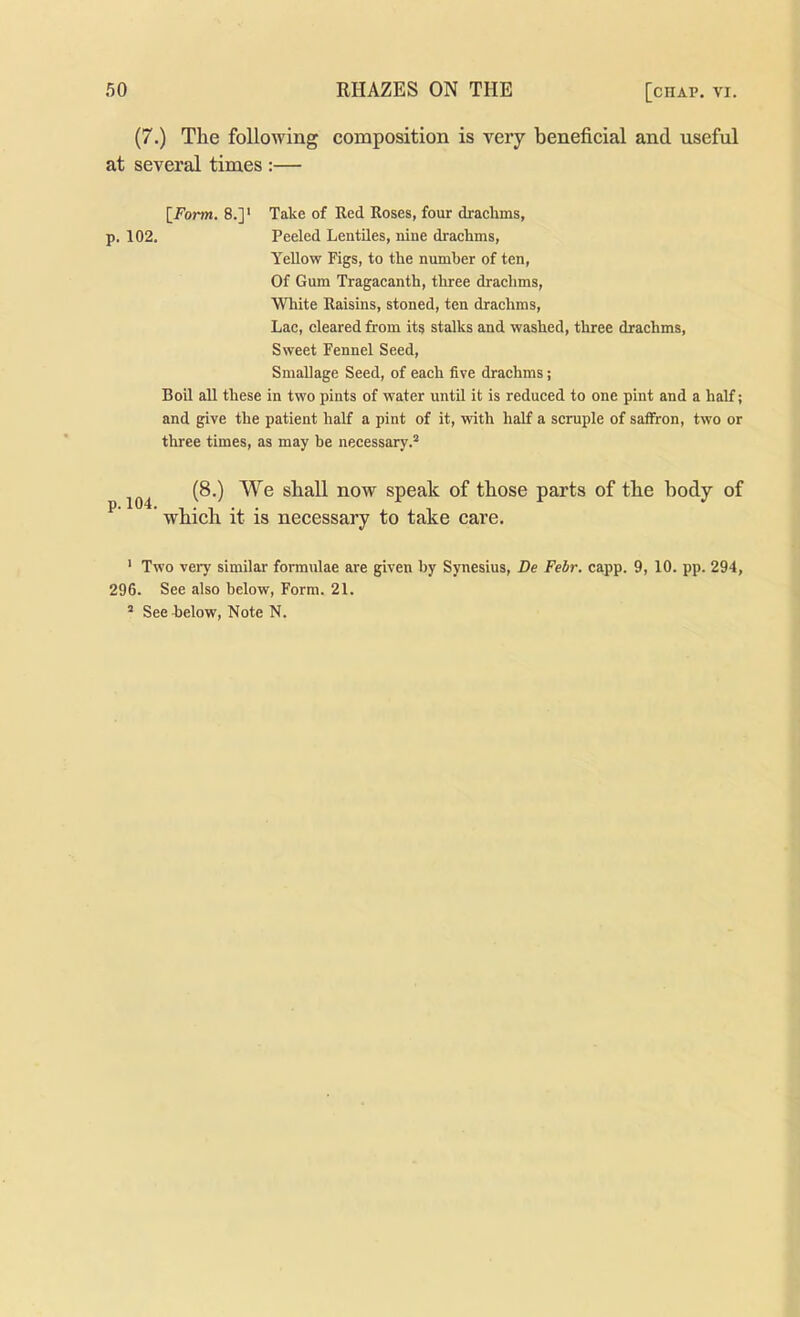 (7.) The following composition is very beneficial and useful at several times :— [i^’orm. 8.]' Take of Red Roses, four drachms, p. 102. Peeled Lentiles, nine drachms. Yellow Figs, to the number of ten. Of Gum Tragacanth, tliree drachms. White Raisins, stoned, ten drachms. Lac, cleared from its stalks and washed, three drachms. Sweet Fennel Seed, Smallage Seed, of each five drachms; Boil all these in two pints of water until it is reduced to one pint and a half; and give the patient half a pint of it, with half a scruple of saffron, two or three times, as may be necessary.® (8.) We shall now speak of those parts of the body of ^ ' which it is necessary to take care. ' Two very similar formulae are given by Synesius, Be Febr. capp. 9, 10. pp. 294, 296. See also below. Form. 21.